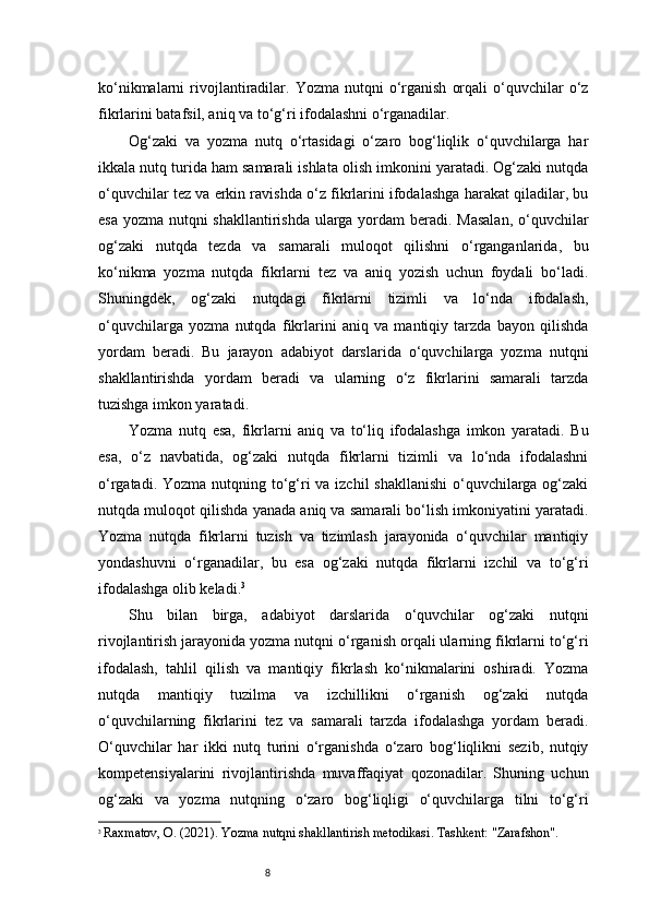 8ko‘nikmalarni   rivojlantiradilar.  Yozma  nutqni   o‘rganish   orqali  o‘quvchilar  o‘z
fikrlarini batafsil, aniq va to‘g‘ri ifodalashni o‘rganadilar.
Og‘zaki   va   yozma   nutq   o‘rtasidagi   o‘zaro   bog‘liqlik   o‘quvchilarga   har
ikkala nutq turida ham samarali ishlata olish imkonini yaratadi. Og‘zaki nutqda
o‘quvchilar tez va erkin ravishda o‘z fikrlarini ifodalashga harakat qiladilar, bu
esa yozma nutqni shakllantirishda ularga yordam beradi. Masalan,  o‘quvchilar
og‘zaki   nutqda   tezda   va   samarali   muloqot   qilishni   o‘rganganlarida,   bu
ko‘nikma   yozma   nutqda   fikrlarni   tez   va   aniq   yozish   uchun   foydali   bo‘ladi.
Shuningdek,   og‘zaki   nutqdagi   fikrlarni   tizimli   va   lo‘nda   ifodalash,
o‘quvchilarga   yozma   nutqda   fikrlarini   aniq   va   mantiqiy   tarzda   bayon   qilishda
yordam   beradi.   Bu   jarayon   adabiyot   darslarida   o‘quvchilarga   yozma   nutqni
shakllantirishda   yordam   beradi   va   ularning   o‘z   fikrlarini   samarali   tarzda
tuzishga imkon yaratadi.
Yozma   nutq   esa,   fikrlarni   aniq   va   to‘liq   ifodalashga   imkon   yaratadi.   Bu
esa,   o‘z   navbatida,   og‘zaki   nutqda   fikrlarni   tizimli   va   lo‘nda   ifodalashni
o‘rgatadi. Yozma nutqning to‘g‘ri  va izchil shakllanishi  o‘quvchilarga og‘zaki
nutqda muloqot qilishda yanada aniq va samarali bo‘lish imkoniyatini yaratadi.
Yozma   nutqda   fikrlarni   tuzish   va   tizimlash   jarayonida   o‘quvchilar   mantiqiy
yondashuvni   o‘rganadilar,   bu   esa   og‘zaki   nutqda   fikrlarni   izchil   va   to‘g‘ri
ifodalashga olib keladi. 3
Shu   bilan   birga,   adabiyot   darslarida   o‘quvchilar   og‘zaki   nutqni
rivojlantirish jarayonida yozma nutqni o‘rganish orqali ularning fikrlarni to‘g‘ri
ifodalash,   tahlil   qilish   va   mantiqiy   fikrlash   ko‘nikmalarini   oshiradi.   Yozma
nutqda   mantiqiy   tuzilma   va   izchillikni   o‘rganish   og‘zaki   nutqda
o‘quvchilarning   fikrlarini   tez   va   samarali   tarzda   ifodalashga   yordam   beradi.
O‘quvchilar   har   ikki   nutq   turini   o‘rganishda   o‘zaro   bog‘liqlikni   sezib,   nutqiy
kompetensiyalarini   rivojlantirishda   muvaffaqiyat   qozonadilar.   Shuning   uchun
og‘zaki   va   yozma   nutqning   o‘zaro   bog‘liqligi   o‘quvchilarga   tilni   to‘g‘ri
3
  Raxmatov, O. (2021).  Yozma nutqni shakllantirish metodikasi . Tashkent: "Zarafshon". 