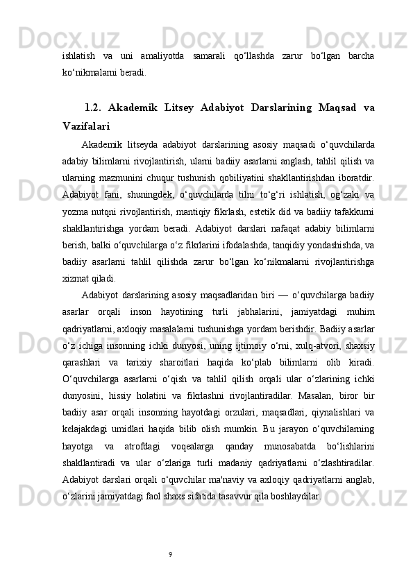 9ishlatish   va   uni   amaliyotda   samarali   qo‘llashda   zarur   bo‘lgan   barcha
ko‘nikmalarni beradi.
1.2.   Akademik   Litsey   Adabiyot   Darslarining   Maqsad   va
Vazifalari
Akademik   litseyda   adabiyot   darslarining   asosiy   maqsadi   o‘quvchilarda
adabiy   bilimlarni   rivojlantirish,   ularni   badiiy   asarlarni   anglash,   tahlil   qilish   va
ularning   mazmunini   chuqur   tushunish   qobiliyatini   shakllantirishdan   iboratdir.
Adabiyot   fani,   shuningdek,   o‘quvchilarda   tilni   to‘g‘ri   ishlatish,   og‘zaki   va
yozma  nutqni   rivojlantirish,  mantiqiy fikrlash,  estetik  did  va badiiy  tafakkurni
shakllantirishga   yordam   beradi.   Adabiyot   darslari   nafaqat   adabiy   bilimlarni
berish, balki o‘quvchilarga o‘z fikrlarini ifodalashda, tanqidiy yondashishda, va
badiiy   asarlarni   tahlil   qilishda   zarur   bo‘lgan   ko‘nikmalarni   rivojlantirishga
xizmat qiladi.
Adabiyot   darslarining   asosiy   maqsadlaridan   biri   —   o‘quvchilarga   badiiy
asarlar   orqali   inson   hayotining   turli   jabhalarini,   jamiyatdagi   muhim
qadriyatlarni, axloqiy masalalarni tushunishga yordam berishdir. Badiiy asarlar
o‘z   ichiga   insonning   ichki   dunyosi,   uning   ijtimoiy   o‘rni,   xulq-atvori,   shaxsiy
qarashlari   va   tarixiy   sharoitlari   haqida   ko‘plab   bilimlarni   olib   kiradi.
O‘quvchilarga   asarlarni   o‘qish   va   tahlil   qilish   orqali   ular   o‘zlarining   ichki
dunyosini,   hissiy   holatini   va   fikrlashni   rivojlantiradilar.   Masalan,   biror   bir
badiiy   asar   orqali   insonning   hayotdagi   orzulari,   maqsadlari,   qiynalishlari   va
kelajakdagi   umidlari   haqida   bilib   olish   mumkin.   Bu   jarayon   o‘quvchilarning
hayotga   va   atrofdagi   voqealarga   qanday   munosabatda   bo‘lishlarini
shakllantiradi   va   ular   o‘zlariga   turli   madaniy   qadriyatlarni   o‘zlashtiradilar.
Adabiyot   darslari   orqali   o‘quvchilar   ma'naviy   va  axloqiy   qadriyatlarni   anglab,
o‘zlarini jamiyatdagi faol shaxs sifatida tasavvur qila boshlaydilar. 