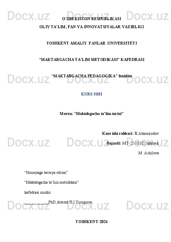 O ZBEKISTON RESPUBLIKASIʻ
OLIY TA’LIM, FAN VA INNOVATSIYALAR VAZIRLIGI
TOSHKENT AMALIY  FANLAR  UNIVERSITETI
“MAKTABGACHA TA’LIM METODIKASI” KAFEDRASI
“MAKTABGACHA PEDAGOGIKA” fanidan
KURS ISHI
Mavzu: “ Maktabgacha ta’lim tarixi ”
Kurs ishi rahbari: X .Atamurodov
Bajardi:   MT-22-10 (C) talabasi
M. Achilova
“Himoyaga tavsiya etilsin”
“Maktabgacha ta’lim metodikasi”
kafedrasi mudiri
____________PhD,dotsent X.I.Yusupova
TOSHKENT-2024 