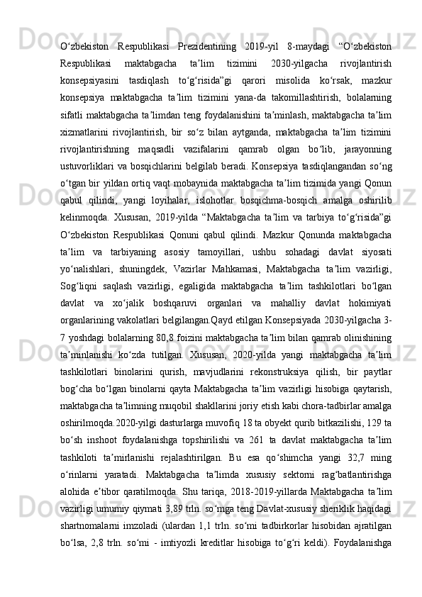 O zbekiston   Respublikasi   Prezidentining   2019-yil   8-maydagi   “O zbekistonʻ ʻ
Respublikasi   maktabgacha   ta lim   tizimini   2030-yilgacha   rivojlantirish	
ʼ
konsepsiyasini   tasdiqlash   to g risida”gi   qarori   misolida   ko rsak,   mazkur	
ʻ ʻ ʻ
konsepsiya   maktabgacha   ta lim   tizimini   yana-da   takomillashtirish,   bolalarning	
ʼ
sifatli maktabgacha ta limdan teng foydalanishini  ta minlash, maktabgacha ta lim	
ʼ ʼ ʼ
xizmatlarini   rivojlantirish,   bir   so z   bilan   aytganda,   maktabgacha   ta lim   tizimini	
ʻ ʼ
rivojlantirishning   maqsadli   vazifalarini   qamrab   olgan   bo lib,   jarayonning	
ʻ
ustuvorliklari  va  bosqichlarini  belgilab   beradi.  Konsepsiya   tasdiqlangandan   so ng	
ʻ
o tgan bir yildan ortiq vaqt mobaynida maktabgacha ta lim tizimida yangi Qonun	
ʻ ʼ
qabul   qilindi,   yangi   loyihalar,   islohotlar   bosqichma-bosqich   amalga   oshirilib
kelinmoqda.   Xususan,   2019-yilda   “Maktabgacha   ta lim   va   tarbiya   to g risida”gi	
ʼ ʻ ʻ
O zbekiston   Respublikasi   Qonuni   qabul   qilindi.   Mazkur   Qonunda   maktabgacha	
ʻ
ta lim   va   tarbiyaning   asosiy   tamoyillari,   ushbu   sohadagi   davlat   siyosati
ʼ
yo nalishlari,   shuningdek,   Vazirlar   Mahkamasi,   Maktabgacha   ta lim   vazirligi,
ʻ ʼ
Sog liqni   saqlash   vazirligi,   egaligida   maktabgacha   ta lim   tashkilotlari   bo lgan
ʻ ʼ ʻ
davlat   va   xo jalik   boshqaruvi   organlari   va   mahalliy   davlat   hokimiyati	
ʻ
organlarining vakolatlari belgilangan.Qayd etilgan Konsepsiyada 2030-yilgacha 3-
7 yoshdagi bolalarning 80,8 foizini maktabgacha ta lim bilan qamrab olinishining	
ʼ
ta minlanishi   ko zda   tutilgan.   Xususan,   2020-yilda   yangi   maktabgacha   ta lim	
ʼ ʻ ʼ
tashkilotlari   binolarini   qurish,   mavjudlarini   rekonstruksiya   qilish,   bir   paytlar
bog cha   bo lgan   binolarni   qayta   Maktabgacha   ta lim   vazirligi   hisobiga   qaytarish,	
ʻ ʻ ʼ
maktabgacha ta limning muqobil shakllarini joriy etish kabi chora-tadbirlar amalga	
ʼ
oshirilmoqda.2020-yilgi dasturlarga muvofiq 18 ta obyekt qurib bitkazilishi, 129 ta
bo sh   inshoot   foydalanishga   topshirilishi   va   261   ta   davlat   maktabgacha   ta lim	
ʻ ʼ
tashkiloti   ta mirlanishi   rejalashtirilgan.   Bu   esa   qo shimcha   yangi   32,7   ming	
ʼ ʻ
o rinlarni   yaratadi.   Maktabgacha   ta limda   xususiy   sektorni   rag batlantirishga	
ʻ ʼ ʻ
alohida   e tibor   qaratilmoqda.   Shu   tariqa,   2018-2019-yillarda   Maktabgacha   ta lim	
ʼ ʼ
vazirligi umumiy qiymati 3,89 trln. so mga teng Davlat-xususiy sheriklik haqidagi	
ʻ
shartnomalarni   imzoladi   (ulardan   1,1   trln.   so mi   tadbirkorlar   hisobidan   ajratilgan	
ʻ
bo lsa,   2,8   trln.   so mi   -   imtiyozli   kreditlar   hisobiga   to g ri   keldi).   Foydalanishga	
ʻ ʻ ʻ ʻ 