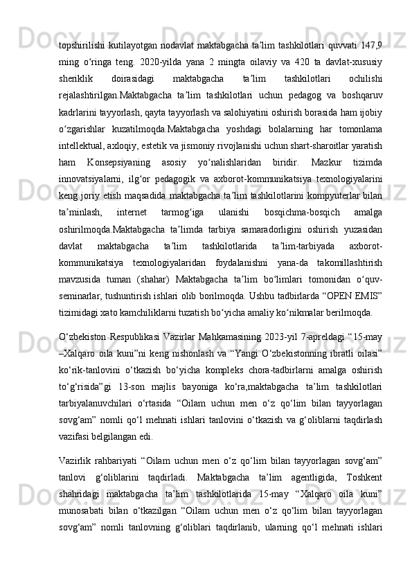 topshirilishi  kutilayotgan  nodavlat   maktabgacha  ta lim   tashkilotlari  quvvati   147,9ʼ
ming   o ringa   teng.   2020-yilda   yana   2   mingta   oilaviy   va   420   ta   davlat-xususiy	
ʻ
sheriklik   doirasidagi   maktabgacha   ta lim   tashkilotlari   ochilishi	
ʼ
rejalashtirilgan.Maktabgacha   ta lim   tashkilotlari   uchun   pedagog   va   boshqaruv	
ʼ
kadrlarini tayyorlash, qayta tayyorlash va salohiyatini oshirish borasida ham ijobiy
o zgarishlar   kuzatilmoqda.Maktabgacha   yoshdagi   bolalarning   har   tomonlama	
ʻ
intellektual, axloqiy, estetik va jismoniy rivojlanishi uchun shart-sharoitlar yaratish
ham   Konsepsiyaning   asosiy   yo nalishlaridan   biridir.   Mazkur   tizimda	
ʻ
innovatsiyalarni,   ilg or   pedagogik   va   axborot-kommunikatsiya   texnologiyalarini	
ʻ
keng joriy etish  maqsadida  maktabgacha ta lim  tashkilotlarini  kompyuterlar  bilan	
ʼ
ta minlash,   internet   tarmog iga   ulanishi   bosqichma-bosqich   amalga	
ʼ ʻ
oshirilmoqda.Maktabgacha   ta limda   tarbiya   samaradorligini   oshirish   yuzasidan	
ʼ
davlat   maktabgacha   ta lim   tashkilotlarida   ta lim-tarbiyada   axborot-
ʼ ʼ
kommunikatsiya   texnologiyalaridan   foydalanishni   yana-da   takomillashtirish
mavzusida   tuman   (shahar)   Maktabgacha   ta lim   bo limlari   tomonidan   o quv-	
ʼ ʻ ʻ
seminarlar, tushuntirish ishlari olib borilmoqda. Ushbu tadbirlarda “OPEN EMIS”
tizimidagi xato kamchiliklarni tuzatish bo yicha amaliy ko nikmalar berilmoqda.	
ʻ ʻ
O‘zbekiston   Respublikasi   Vazirlar   Mahkamasining   2023-yil   7-apreldagi   “15-may
–Xalqaro   oila   kuni”ni   keng   nishonlash   va   “Yangi   O‘zbekistonning   ibratli   oilasi”
ko‘rik-tanlovini   o‘tkazish   bo‘yicha   kompleks   chora-tadbirlarni   amalga   oshirish
to‘g‘risida”gi   13-son   majlis   bayoniga   ko‘ra,maktabgacha   ta’lim   tashkilotlari
tarbiyalanuvchilari   o‘rtasida   “Oilam   uchun   men   o‘z   qo‘lim   bilan   tayyorlagan
sovg‘am”   nomli   qo‘l   mehnati   ishlari   tanlovini   o‘tkazish   va   g‘oliblarni   taqdirlash
vazifasi belgilangan edi.
Vazirlik   rahbariyati   “Oilam   uchun   men   o‘z   qo‘lim   bilan   tayyorlagan   sovg‘am”
tanlovi   g‘oliblarini   taqdirladi.   Maktabgacha   ta’lim   agentligida,   Toshkent
shahridagi   maktabgacha   ta’lim   tashkilotlarida   15-may   “Xalqaro   oila   kuni”
munosabati   bilan   o‘tkazilgan   “Oilam   uchun   men   o‘z   qo‘lim   bilan   tayyorlagan
sovg‘am”   nomli   tanlovning   g‘oliblari   taqdirlanib,   ularning   qo‘l   mehnati   ishlari 