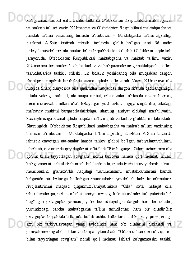 ko‘rgazmasi   tashkil   etildi.Ushbu   tadbirda   O‘zbekiston   Respublikasi   maktabgacha
va maktab ta’limi vaziri X.Umarova va O‘zbekiston Respublikasi maktabgacha va
maktab   ta’limi   vazirining   birinchi   o‘rinbosari   –   Maktabgacha   ta’lim   agentligi
direktori   A.Shin   ishtirok   etishib,   tanlovda   g‘olib   bo‘lgan   jami   36   nafar
tarbiyalanuvchilarni ota-onalari bilan birgalikda taqdirlashdi.G oliblarni taqdirlashʻ
jarayonida,   O‘zbekiston   Respublikasi   maktabgacha   va   maktab   ta’limi   vaziri
X.Umarova   tomonidan   bu   kabi   tanlov   va   ko‘rgazmalarning   maktabgacha   ta’lim
tashkilotlarida   tashkil   etilishi,   ilk   bolalik   yoshidanoq   oila   muqaddas   dargoh
ekanligini   singdirib   borilishida   xizmat   qilishi   ta’kidlandi.   Vazir   X.Umarova   o‘z
nutqida Sharq dunyosida oila qadimdan muqaddas dargoh sifatida qadrlanganligi,
oilada   vatanga   sadoqat,   ota-onaga   oqibat,   oila   a’zolari   o‘rtasida   o‘zaro   hurmat,
mehr-muruvvat   omillari   o‘sib   kelayotgan   yosh   avlod   ongiga   singdirilib,   oiladagi
ma’naviy   muhitni   barqarorlashtirishga,   ularning   jamiyat   oldidagi   mas’uliyatini
kuchaytirishga xizmat qilishi haqida ma’lum qildi va tanlov g‘oliblarini tabrikladi.
Shuningdek, O‘zbekiston Respublikasi  maktabgacha va maktab ta’limi vazirining
birinchi   o‘rinbosari   –   Maktabgacha   ta’lim   agentligi   direktori   A.Shin   tadbirda
ishtirok   etayotgan   ota-onalar   hamda   tanlov   g‘olibi   bo‘lgan   tarbiyalanuvchilarni
tabriklab, o‘z nutqida quyidagilarni ta’kidladi:“Biz bugungi “Oilam uchun men o‘z
qo‘lim   bilan   tayyorlagan   sovg‘am”   nomli   tanlovni   hamda   qo‘l   mehnati   ishlari
ko‘rgazmasini tashkil etish orqali bolalarda oila, oilada tinch-totuv yashash, o‘zaro
mehribonlik,   g‘amxo‘rlik   haqidagi   tushunchalarni   mustahkamlashni   hamda
kelgusida   bir   birlariga   bo‘ladigan   munosabatni   yaxshilash   kabi   ko‘nikmalarni
rivojlantirishni   maqsad   qilganmiz.Jamiyatimizda   "Oila"   so‘zi   nafaqat   oila
ishtirokchilariga, nisbatan balki jamiyatimizdagi kelajak avlodni tarbiyalashda bel
bog‘lagan   pedagoglar   jamoasi,   ya’ni   biz   ishlayotgan   dargoh   ham   bir   oiladir,
yurtimizdagi   barcha   maktabgacha   ta’lim   tashkilotlari   ham   bir   oiladir.Biz
pedagoglar   birgalikda  bitta  oila  bo‘lib  ushbu  tadbirlarni  tashkil   etayapmiz,  ertaga
sizu   biz   tarbiyalayotgan   yangi   avlodimiz   ham   o‘z   oilalarini   tuzishadi   va
jamiyatimizning ahil oilalaridan biriga aylanishadi. “Oilam uchun men o‘z qo‘lim
bilan   tayyorlagan   sovg‘am”   nomli   qo‘l   mehnati   ishlari   ko‘rgazmasini   tashkil 