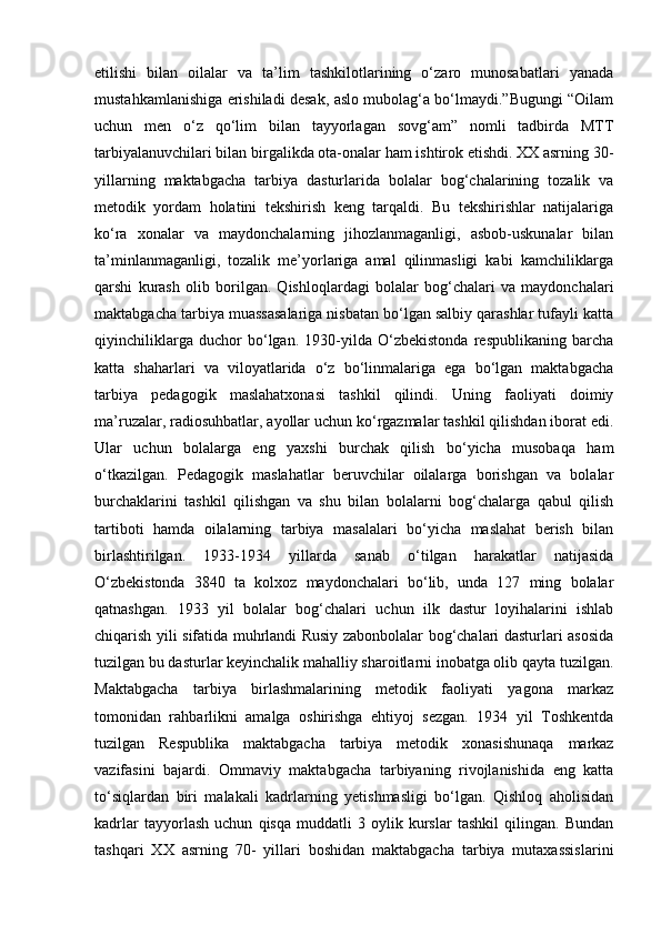 etilishi   bilan   oilalar   va   ta’lim   tashkilotlarining   o‘zaro   munosabatlari   yanada
mustahkamlanishiga erishiladi desak, aslo mubolag‘a bo‘lmaydi.”Bugungi “Oilam
uchun   men   o‘z   qo‘lim   bilan   tayyorlagan   sovg‘am”   nomli   tadbirda   MTT
tarbiyalanuvchilari bilan birgalikda ota-onalar ham ishtirok etishdi. XX asrning 30-
yillarning   maktabgacha   tarbiya   dasturlarida   bolalar   bog‘chalarining   tozalik   va
metodik   yordam   holatini   tekshirish   keng   tarqaldi.   Bu   tekshirishlar   natijalariga
ko‘ra   xonalar   va   maydonchalarning   jihozlanmaganligi,   asbob-uskunalar   bilan
ta’minlanmaganligi,   tozalik   me’yorlariga   amal   qilinmasligi   kabi   kamchiliklarga
qarshi   kurash   olib   borilgan.   Qishloqlardagi   bolalar   bog‘chalari   va   maydonchalari
maktabgacha tarbiya muassasalariga nisbatan bo‘lgan salbiy qarashlar tufayli katta
qiyinchiliklarga   duchor   bo‘lgan.   1930-yilda   O‘zbekistonda   respublikaning   barcha
katta   shaharlari   va   viloyatlarida   o‘z   bo‘linmalariga   ega   bo‘lgan   maktabgacha
tarbiya   pedagogik   maslahatxonasi   tashkil   qilindi.   Uning   faoliyati   doimiy
ma’ruzalar, radiosuhbatlar, ayollar uchun ko‘rgazmalar tashkil qilishdan iborat edi.
Ular   uchun   bolalarga   eng   yaxshi   burchak   qilish   bo‘yicha   musobaqa   ham
o‘tkazilgan.   Pedagogik   maslahatlar   beruvchilar   oilalarga   borishgan   va   bolalar
burchaklarini   tashkil   qilishgan   va   shu   bilan   bolalarni   bog‘chalarga   qabul   qilish
tartiboti   hamda   oilalarning   tarbiya   masalalari   bo‘yicha   maslahat   berish   bilan
birlashtirilgan.   1933-1934   yillarda   sanab   o‘tilgan   harakatlar   natijasida
O‘zbekistonda   3840   ta   kolxoz   maydonchalari   bo‘lib,   unda   127   ming   bolalar
qatnashgan.   1933   yil   bolalar   bog‘chalari   uchun   ilk   dastur   loyihalarini   ishlab
chiqarish yili sifatida muhrlandi Rusiy zabonbolalar bog‘chalari dasturlari asosida
tuzilgan bu dasturlar keyinchalik mahalliy sharoitlarni inobatga olib qayta tuzilgan.
Maktabgacha   tarbiya   birlashmalarining   metodik   faoliyati   yagona   markaz
tomonidan   rahbarlikni   amalga   oshirishga   ehtiyoj   sezgan.   1934   yil   Toshkentda
tuzilgan   Respublika   maktabgacha   tarbiya   metodik   xonasishunaqa   markaz
vazifasini   bajardi.   Ommaviy   maktabgacha   tarbiyaning   rivojlanishida   eng   katta
to‘siqlardan   biri   malakali   kadrlarning   yetishmasligi   bo‘lgan.   Qishloq   aholisidan
kadrlar   tayyorlash   uchun   qisqa   muddatli   3   oylik   kurslar   tashkil   qilingan.   Bundan
tashqari   XX   asrning   70-   yillari   boshidan   maktabgacha   tarbiya   mutaxassislarini 