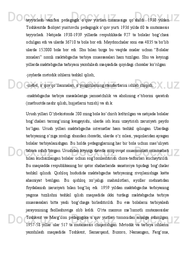 tayyorlash   vazifasi   pedagogik   o‘quv   yurtlari   zimmasiga   qo‘shildi.   1930   yildan
Toshkentda faoliyat yurituvchi pedagogik o‘quv yurti 1936 yilda 60 ta mutaxassis
tayyorladi.   Natijada   1938-1939   yillarda   respublikada   927   ta   bolalar   bog‘chasi
ochilgan edi va ularda 36710 ta bola bor edi. Maydonchalar soni esa 4835 ta bo‘lib
ularda   152000   bola   bor   edi.   Shu   bilan   birga   bu   vaqtda   onalar   uchun   “Bolalar
xonalari”   nomli   maktabgacha   tarbiya   muassasalari   ham   tuzilgan.   Shu   va   keyingi
yillarda maktabgacha tarbiyani yaxshilash maqsadida quyidagi choralar ko‘rilgan: 
-joylarda metodik ishlarni tashkil qilish; 
-mebel, o‘quv qo‘llanmalari, o‘yingohlarning standartlarini ishlab chiqish; 
-maktabgacha   tarbiya   masalalariga   jamoatchilik   va   aholining   e’tiborini   qaratish
(matbuotda nashr qilish, hujjatlarni tuzish) va sh.k. 
Urush yillari O‘zbekistonda 200 ming bola ko’chirib keltirilgan va natijada bolalar
bog‘chalari   tarmog‘ining   kengayishi,   ularda   ish   kuni   uzaytirish   zaruriyati   paydo
bo‘lgan.   Urush   yillari   maktabgacha   internatlar   ham   tashkil   qilingan.   Ulardagi
tarbiyaning o‘ziga xosligi shundan iboratki, ularda o‘z oilasi, yaqinlaridan ajragan
bolalar tarbiyalanishgan. Bu holda pedagoglarning har  bir bola uchun mas’uliyati
tabora oshib borgan. Urushdan keyingi davrda oziq-ovqat muammolari munosabati
bilan kuchsizlangan bolalar uchun sog’lomlashtirish chora-tadbirlari kuchaytirildi.
Bu maqsadda  respublikaning bir  qator  shaharlarida  sanatoriya tipidagi  bog‘chalar
tashkil   qilindi.   Qishloq   hududida   maktabgacha   tarbiyaning   rivojlanishiga   katta
ahamiyat   berilgan.   Bu   qishloq   xo‘jaligi   mahsulotlari,   ayollar   mehnatidan
foydalanish   zaruriyati   bilan   bog‘liq   edi.   1959   yildan   maktabgacha   tarbiyaning
yagona   tuzilishni   tashkil   qilish   maqsadida   ikki   turdagi   maktabgacha   tarbiya
muassasalari   bitta   yasli   bog‘chaga   birlashtirildi.   Bu   esa   bolalarni   tarbiyalash
jarayonining   faollashuviga   olib   keldi.   O‘rta   maxsus   ma’lumotli   mutaxassislar
Toshkent   va   Marg‘ilon   pedagogika   o‘quv   yurtlari   tomonidan   amalga   oshirilgan.
1957-58   yillar   ular   517   ta   mutaxassis   chiqarishgan.   Metodik   va   tarbiya   ishlarini
yaxshilash   maqsadida   Toshkent,   Samarqand,   Buxoro,   Namangan,   Farg‘ona, 