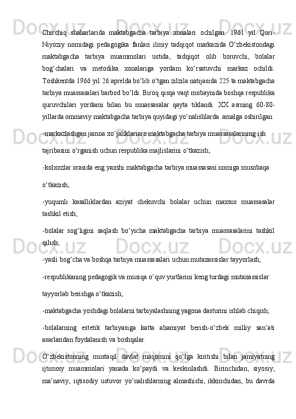 Chirchiq   shaharlarida   maktabgacha   tarbiya   xonalari   ochilgan.   1961   yil   Qori-
Niyoziy   nomidagi   pedagogika   fanlari   ilmiy   tadqiqot   markazida   O‘zbekistondagi
maktabgacha   tarbiya   muammolari   ustida,   tadqiqot   olib   boruvchi,   bolalar
bog‘chalari   va   metodika   xonalariga   yordam   ko‘rsatuvchi   markaz   ochildi.
Toshkentda 1966 yil 26 aprelda bo’lib o‘tgan zilzila natijasida 225 ta maktabgacha
tarbiya muassasalari barbod bo‘ldi. Biroq qisqa vaqt mobaynida boshqa respublika
quruvchilari   yordami   bilan   bu   muassasalar   qayta   tiklandi.   XX   asrning   60-80-
yillarda ommaviy maktabgacha tarbiya quyidagi yo‘nalishlarda  amalga oshirilgan:
-markazlashgan jamoa xo‘jaliklariaro maktabgacha tarbiya muassasalarining ish 
tajribasini o‘rganish uchun respublika majlislarini o‘tkazish; 
-kolxozlar orasida eng yaxshi maktabgacha tarbiya muassasasi nomiga musobaqa 
o‘tkazish; 
-yuqumli   kasalliklardan   aziyat   chekuvchi   bolalar   uchun   maxsus   muassasalar
tashkil etish; 
-bolalar   sog‘ligini   saqlash   bo‘yicha   maktabgacha   tarbiya   muassasalarini   tashkil
qilish; 
-yasli bog‘cha va boshqa tarbiya muassasalari uchun mutaxassislar tayyorlash; 
-respublikaning pedagogik va musiqa o‘quv yurtlarini keng turdagi mutaxassislar 
tayyorlab berishga o‘tkazish; 
-maktabgacha yoshdagi bolalarni tarbiyalashning yagona dasturini ishlab chiqish; 
-bolalarning   estetik   tarbiyasiga   katta   ahamiyat   berish-o‘zbek   milliy   san’ati
asarlaridan foydalanish va boshqalar.
O‘zbekistonning   mustaqil   davlat   maqomini   qo‘lga   kiritishi   bilan   jamiyatning
ijtimoiy   muammolari   yanada   ko‘paydi   va   keskinlashdi.   Birinchidan,   siyosiy,
ma’naviy,   iqtisodiy   ustuvor   yo‘nalishlarning   almashishi,   ikkinchidan,   bu   davrda 