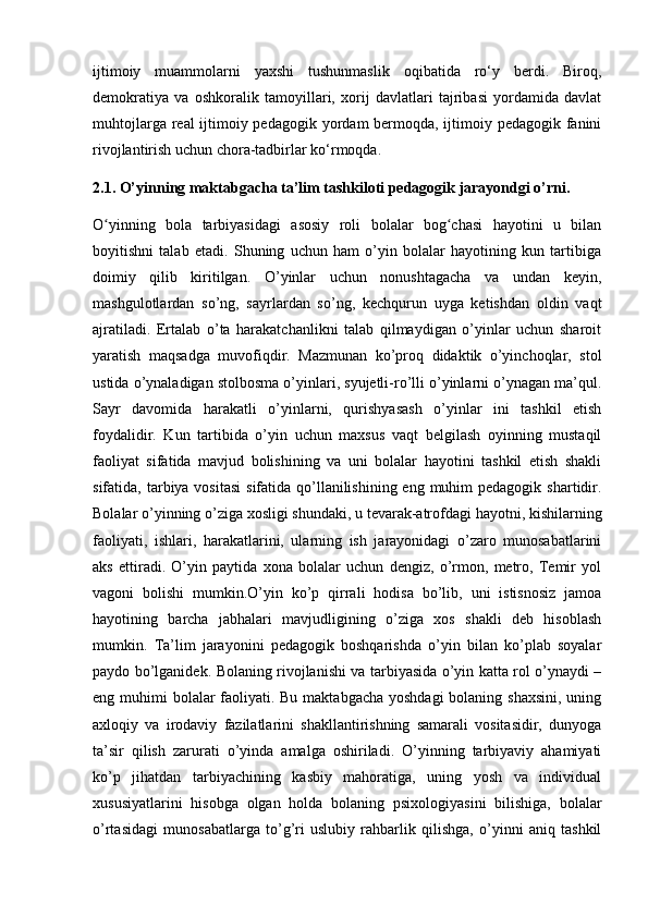 ijtimoiy   muammolarni   yaxshi   tushunmaslik   oqibatida   ro‘y   berdi.   Biroq,
demokratiya   va   oshkoralik   tamoyillari,   xorij   davlatlari   tajribasi   yordamida   davlat
muhtojlarga real ijtimoiy pedagogik yordam bermoqda, ijtimoiy pedagogik fanini
rivojlantirish uchun chora-tadbirlar ko‘rmoqda.
2.1. O’yinning maktabgacha ta’lim tashkiloti pedagogik jarayondgi o’rni.
O yinning   bola   tarbiyasidagi   asosiy   roli   bolalar   bog chasi   hayotini   u   bilanʻ ʻ
boyitishni   talab   etadi.   Shuning   uchun   ham   o’yin   bolalar   hayotining   kun   tartibiga
doimiy   qilib   kiritilgan.   O’yinlar   uchun   nonushtagacha   va   undan   keyin,
mashgulotlardan   so’ng,   sayrlardan   so’ng,   kechqurun   uyga   ketishdan   oldin   vaqt
ajratiladi.   Ertalab   o’ta   harakatchanlikni   talab   qilmaydigan   o’yinlar   uchun   sharoit
yaratish   maqsadga   muvofiqdir.   Mazmunan   ko’proq   didaktik   o’yinchoqlar,   stol
ustida o’ynaladigan stolbosma o’yinlari, syujetli-ro’lli o’yinlarni o’ynagan ma’qul.
Sayr   davomida   harakatli   o’yinlarni,   qurishyasash   o’yinlar   ini   tashkil   etish
foydalidir.   Kun   tartibida   o’yin   uchun   maxsus   vaqt   belgilash   oyinning   mustaqil
faoliyat   sifatida   mavjud   bolishining   va   uni   bolalar   hayotini   tashkil   etish   shakli
sifatida, tarbiya vositasi  sifatida qo’llanilishining eng  muhim  pedagogik  shartidir.
Bolalar o’yinning o’ziga xosligi shundaki, u tevarak-atrofdagi hayotni, kishilarning
faoliyati,   ishlari,   harakatlarini,   ularning   ish   jarayonidagi   o’zaro   munosabatlarini
aks   ettiradi.   O’yin   paytida   xona   bolalar   uchun   dengiz,   o’rmon,   metro,   Temir   yol
vagoni   bolishi   mumkin.O’yin   ko’p   qirrali   hodisa   bo’lib,   uni   istisnosiz   jamoa
hayotining   barcha   jabhalari   mavjudligining   o’ziga   xos   shakli   deb   hisoblash
mumkin.   Ta’lim   jarayonini   pedagogik   boshqarishda   o’yin   bilan   ko’plab   soyalar
paydo bo’lganidek. Bolaning rivojlanishi va tarbiyasida o’yin katta rol o’ynaydi –
eng muhimi  bolalar  faoliyati. Bu maktabgacha yoshdagi  bolaning shaxsini, uning
axloqiy   va   irodaviy   fazilatlarini   shakllantirishning   samarali   vositasidir,   dunyoga
ta’sir   qilish   zarurati   o’yinda   amalga   oshiriladi.   O’yinning   tarbiyaviy   ahamiyati
ko’p   jihatdan   tarbiyachining   kasbiy   mahoratiga,   uning   yosh   va   individual
xususiyatlarini   hisobga   olgan   holda   bolaning   psixologiyasini   bilishiga,   bolalar
o’rtasidagi   munosabatlarga   to’g’ri   uslubiy   rahbarlik   qilishga,   o’yinni   aniq   tashkil 