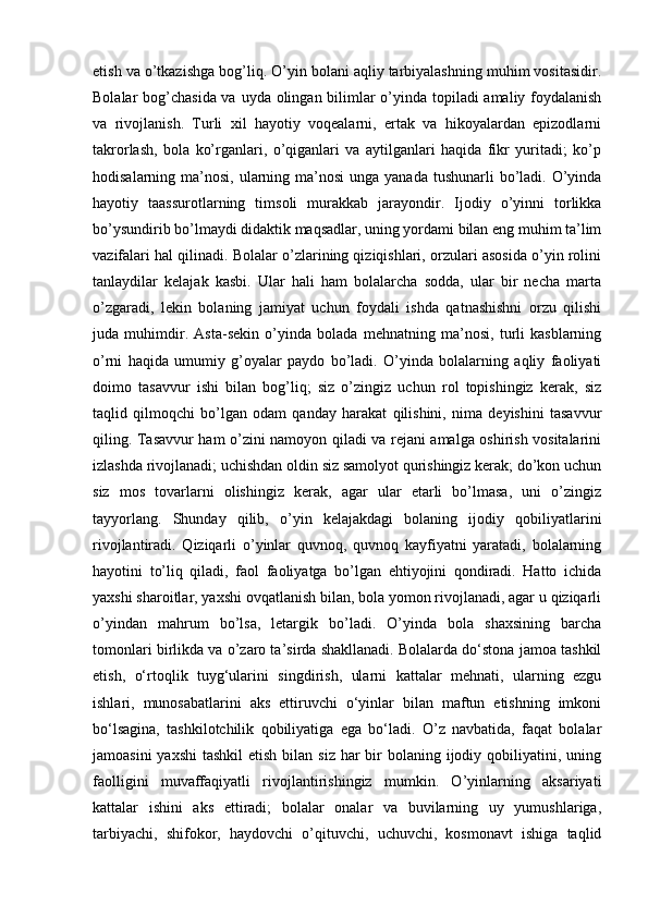 etish va o’tkazishga bog’liq. O’yin bolani aqliy tarbiyalashning muhim vositasidir.
Bolalar bog’chasida va uyda olingan bilimlar  o’yinda topiladi amaliy foydalanish
va   rivojlanish.   Turli   xil   hayotiy   voqealarni,   ertak   va   hikoyalardan   epizodlarni
takrorlash,   bola   ko’rganlari,   o’qiganlari   va   aytilganlari   haqida   fikr   yuritadi;   ko’p
hodisalarning ma’nosi, ularning ma’nosi  unga yanada tushunarli  bo’ladi. O’yinda
hayotiy   taassurotlarning   timsoli   murakkab   jarayondir.   Ijodiy   o’yinni   torlikka
bo’ysundirib bo’lmaydi didaktik maqsadlar, uning yordami bilan eng muhim ta’lim
vazifalari hal qilinadi. Bolalar o’zlarining qiziqishlari, orzulari asosida o’yin rolini
tanlaydilar   kelajak   kasbi.   Ular   hali   ham   bolalarcha   sodda,   ular   bir   necha   marta
o’zgaradi,   lekin   bolaning   jamiyat   uchun   foydali   ishda   qatnashishni   orzu   qilishi
juda   muhimdir.   Asta-sekin   o’yinda   bolada   mehnatning   ma’nosi,   turli   kasblarning
o’rni   haqida   umumiy   g’oyalar   paydo   bo’ladi.   O’yinda   bolalarning   aqliy   faoliyati
doimo   tasavvur   ishi   bilan   bog’liq;   siz   o’zingiz   uchun   rol   topishingiz   kerak,   siz
taqlid   qilmoqchi   bo’lgan   odam   qanday   harakat   qilishini,   nima   deyishini   tasavvur
qiling. Tasavvur ham o’zini namoyon qiladi va rejani amalga oshirish vositalarini
izlashda rivojlanadi; uchishdan oldin siz samolyot qurishingiz kerak; do’kon uchun
siz   mos   tovarlarni   olishingiz   kerak,   agar   ular   etarli   bo’lmasa,   uni   o’zingiz
tayyorlang.   Shunday   qilib,   o’yin   kelajakdagi   bolaning   ijodiy   qobiliyatlarini
rivojlantiradi.   Qiziqarli   o’yinlar   quvnoq,   quvnoq   kayfiyatni   yaratadi,   bolalarning
hayotini   to’liq   qiladi,   faol   faoliyatga   bo’lgan   ehtiyojini   qondiradi.   Hatto   ichida
yaxshi sharoitlar, yaxshi ovqatlanish bilan, bola yomon rivojlanadi, agar u qiziqarli
o’yindan   mahrum   bo’lsa,   letargik   bo’ladi.   O’yinda   bola   shaxsining   barcha
tomonlari birlikda va o’zaro ta’sirda shakllanadi. Bolalarda do‘stona jamoa tashkil
etish,   o‘rtoqlik   tuyg‘ularini   singdirish,   ularni   kattalar   mehnati,   ularning   ezgu
ishlari,   munosabatlarini   aks   ettiruvchi   o‘yinlar   bilan   maftun   etishning   imkoni
bo‘lsagina,   tashkilotchilik   qobiliyatiga   ega   bo‘ladi.   O’z   navbatida,   faqat   bolalar
jamoasini  yaxshi  tashkil  etish  bilan siz har  bir  bolaning ijodiy qobiliyatini, uning
faolligini   muvaffaqiyatli   rivojlantirishingiz   mumkin.   O’yinlarning   aksariyati
kattalar   ishini   aks   ettiradi;   bolalar   onalar   va   buvilarning   uy   yumushlariga,
tarbiyachi,   shifokor,   haydovchi   o’qituvchi,   uchuvchi,   kosmonavt   ishiga   taqlid 