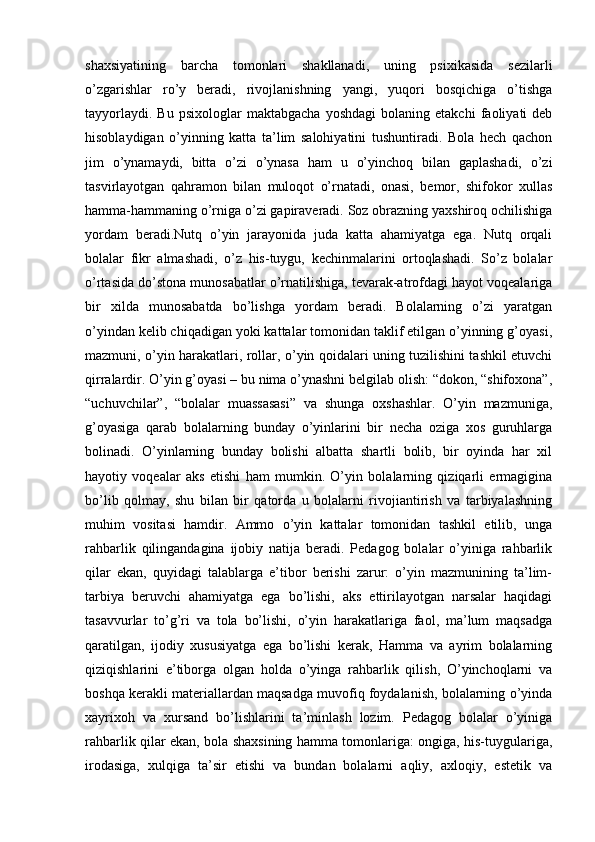 shaxsiyatining   barcha   tomonlari   shakllanadi,   uning   psixikasida   sezilarli
o’zgarishlar   ro’y   beradi,   rivojlanishning   yangi,   yuqori   bosqichiga   o’tishga
tayyorlaydi.   Bu   psixologlar   maktabgacha   yoshdagi   bolaning  etakchi   faoliyati   deb
hisoblaydigan   o’yinning   katta   ta’lim   salohiyatini   tushuntiradi.   Bola   hech   qachon
jim   o’ynamaydi,   bitta   o’zi   o’ynasa   ham   u   o’yinchoq   bilan   gaplashadi,   o’zi
tasvirlayotgan   qahramon   bilan   muloqot   o’rnatadi,   onasi,   bemor,   shifokor   xullas
hamma-hammaning o’rniga o’zi gapiraveradi. Soz obrazning yaxshiroq ochilishiga
yordam   beradi.Nutq   o’yin   jarayonida   juda   katta   ahamiyatga   ega.   Nutq   orqali
bolalar   fikr   almashadi,   o’z   his-tuygu,   kechinmalarini   ortoqlashadi.   So’z   bolalar
o’rtasida do’stona munosabatlar o’rnatilishiga, tevarak-atrofdagi hayot voqealariga
bir   xilda   munosabatda   bo’lishga   yordam   beradi.   Bolalarning   o’zi   yaratgan
o’yindan kelib chiqadigan yoki kattalar tomonidan taklif etilgan o’yinning g’oyasi,
mazmuni, o’yin harakatlari, rollar, o’yin qoidalari uning tuzilishini tashkil etuvchi
qirralardir. O’yin g’oyasi – bu nima o’ynashni belgilab olish: “dokon, “shifoxona”,
“uchuvchilar”,   “bolalar   muassasasi”   va   shunga   oxshashlar.   O’yin   mazmuniga,
g’oyasiga   qarab   bolalarning   bunday   o’yinlarini   bir   necha   oziga   xos   guruhlarga
bolinadi.   O’yinlarning   bunday   bolishi   albatta   shartli   bolib,   bir   oyinda   har   xil
hayotiy   voqealar   aks   etishi   ham   mumkin.   O’yin   bolalarning   qiziqarli   ermagigina
bo’lib   qolmay,   shu   bilan   bir   qatorda   u   bolalarni   rivojiantirish   va   tarbiyalashning
muhim   vositasi   hamdir.   Ammo   o’yin   kattalar   tomonidan   tashkil   etilib,   unga
rahbarlik   qilingandagina   ijobiy   natija   beradi.   Pedagog   bolalar   o’yiniga   rahbarlik
qilar   ekan,   quyidagi   talablarga   e’tibor   berishi   zarur:   o’yin   mazmunining   ta’lim-
tarbiya   beruvchi   ahamiyatga   ega   bo’lishi,   aks   ettirilayotgan   narsalar   haqidagi
tasavvurlar   to’g’ri   va   tola   bo’lishi,   o’yin   harakatlariga   faol,   ma’lum   maqsadga
qaratilgan,   ijodiy   xususiyatga   ega   bo’lishi   kerak,   Hamma   va   ayrim   bolalarning
qiziqishlarini   e’tiborga   olgan   holda   o’yinga   rahbarlik   qilish,   O’yinchoqlarni   va
boshqa kerakli materiallardan maqsadga muvofiq foydalanish, bolalarning o’yinda
xayrixoh   va   xursand   bo’lishlarini   ta’minlash   lozim.   Pedagog   bolalar   o’yiniga
rahbarlik qilar ekan, bola shaxsining hamma tomonlariga: ongiga, his-tuygulariga,
irodasiga,   xulqiga   ta’sir   etishi   va   bundan   bolalarni   aqliy,   axloqiy,   estetik   va 