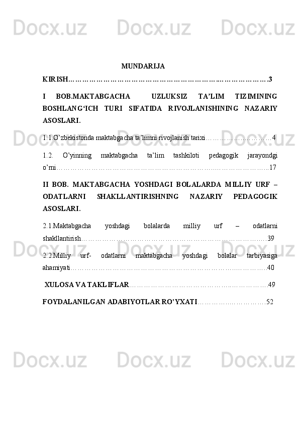  
                                                     MUNDARIJA
KIRISH……………………………………………………….………………….3
I   BOB.MAKTABGACHA     UZLUKSIZ   TA LIM   TIZIMININGʼ
BOSHLANG ICH   TURI   SIFATIDA   RIVOJLANISHINING   NAZARIY	
ʻ
ASOSLARI.
1.1.O’zbekistonda maktabgacha ta’limni rivojlanish tarixi……………..…………4
1.2.   O’yinning   maktabgacha   ta’lim   tashkiloti   pedagogik   jarayondgi
o’rni…………………………………………………………..…………………...17
II   BOB.   MAKTABGACHA   YOSHDAGI   BOLALARDA   MILLIY   URF   –
ODATLARNI   SHAKLLANTIRISHNING   NAZARIY   PEDAGOGIK
ASOSLARI.
2.1.Maktabgacha   yoshdagi   bolalarda   milliy   urf   –   odatlarni
shakllantirish………………………………………………………………….….39
2.2.Milliy   urf-   odatlarni   maktabgacha   yoshdagi   bolalar   tarbiyasiga
ahamiyati……………………………………………………………..…………..40
 XULOSA VA TAKLIFLAR ……………………………………..…………….49
FOYDALANILGAN ADABIYOTLAR RO’YXATI …………..…………….52 