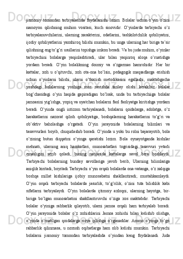 jismoniy   tomondan   tarbiyalashda   foydalanishi   lozim.   Bolalar   uchun   o’yin   o’zini
namoyon   qilishning   muhim   vositasi,   kuch   sinovidir.   O’yinlarda   tarbiyachi   o’z
tarbiyalanuvchilarini,   ularning   xarakterini,   odatlarini,   tashkilotchilik   qobiliyatini,
ijodiy qobiliyatlarini yaxshiroq bilishi  mumkin, bu unga ularning har  biriga ta’sir
qilishning eng to’g’ri usullarini topishga imkon beradi. Va bu juda muhim, o’yinlar
tarbiyachini   bolalarga   yaqinlashtiradi,   ular   bilan   yaqinroq   aloqa   o’rnatishga
yordam   beradi.   O’yin   bolalikning   doimiy   va   o’zgarmas   hamrohidir.   Har   bir
kattalar,   xoh   u   o’qituvchi,   xoh   ota-ona   bo’lsin,   pedagogik   maqsadlarga   erishish
uchun   o’yinlarni   bilishi,   ularni   o’tkazish   metodikasini   egallashi,   maktabgacha
yoshdagi   bolalarning   yoshiga   mos   ravishda   tanlay   olishi   kerak,biz   bolalar
bog’chasidagi   o’yin   haqida   gapiradigan   bo’lsak,   unda   bu   tarbiyachiiga   bolalar
jamoasini yig’ishga, yopiq va uyatchan bolalarni faol faoliyatga kiritishga yordam
beradi.   O’yinda   ongli   intizom   tarbiyalanadi,   bolalarni   qoidalarga,   adolatga,   o’z
harakatlarini   nazorat   qilish   qobiliyatiga,   boshqalarning   harakatlarini   to’g’ri   va
ob’ektiv   baholashga   o’rgatadi.   O’yin   jarayonida   bolalarning   bilimlari   va
tasavvurlari boyib, chuqurlashib boradi. O’yinda u yoki bu rolni bajarayotib, bola
o’zining   butun   diqqatini   o’yinga   qaratishi   lozim.   Bola   oynayotganda   kishilar
mehnati,   ularning   aniq   harakatlari,   munosabatlari   togrisidagi   tasavvuri   yetarli
emasligini   sezib   qoladi,   buning   natijasida   kattalarga   savol   bera   boshlaydi.
Tarbiyachi   bolalarning   bunday   savollariga   javob   berib,   Ularning   bilimlariga
aniqlik kiritadi, boyitadi.Tarbiyachi o’yin orqali bolalarda ona-vatanga, o’z xalqiga
boshqa   millat   kishilariga   ijobiy   munosabatni   shakllantiradi;   mustahkamlaydi.
O’yin   orqali   tarbiyachi   bolalarda   jasurlik,   to’g’rilik,   o’zini   tuta   bilishlik   kabi
sifatlarni   tarbiyalaydi.   O’yin   bolalarda   ijtimoiy   axloqni,   ularning   hayotga,   bir-
biriga   bo’lgan   munosabatini   shakllantiruvchi   o’ziga   xos   maktabdir.   Tarbiyachi
bolalar   o’yiniga   rahbarlik   qilayotib,   ularni   jamoa   orqali   ham   tarbiyalab   boradi.
O’yin   jarayonida   bolalar   o’z   xohishlarini   Jamoa   xohishi   bilan   kelishib   olishga,
o’yinda   o’rnatilgan   qoidalarga   rioya   qilishga   o rganadilar.   Ammo   o’yinga   to’griʻ
rahbarlik   qilinmasa,   u   noxush   oqibatlarga   ham   olib   kelishi   mumkin.   Tarbiyachi
bolalarni   jismoniy   tomondan   tarbiyalashda   o’yindan   keng   foydalanadi.   Juda 