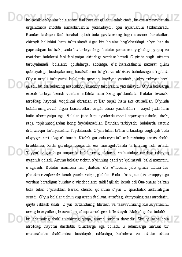 ko’pchilik o’yinlar bolalardan faol harakat qilishni talab etadi, bu esa o z navbatidaʻ
organizmda   modda   almashinishini   yaxshilaydi,   qon   aylanishini   tezlashtiradi.
Bundan   tashqari   faol   harakat   qilish   bola   gavdasining   togri   osishini,   harakatlari
chiroyli   bolishini   ham   ta’minlaydi.Agar   biz   bolalar   bog’chasidagi   o’yin   haqida
gapiradigan   bo’lsak,   unda   bu   tarbiyachiga   bolalar   jamoasini   yig’ishga,   yopiq   va
uyatchan bolalarni faol faoliyatga kiritishga yordam beradi. O’yinda ongli intizom
tarbiyalanadi,   bolalarni   qoidalarga,   adolatga,   o’z   harakatlarini   nazorat   qilish
qobiliyatiga, boshqalarning  harakatlarini   to’g’ri  va  ob’ektiv  baholashga  o’rgatadi.
O’yin   orqali   tarbiyachi   bolalarda   quvnoq   kayfiyat   yaratadi,   ijobiy   ruhiyat   hosil
qiladi, bu esa bolaning asabruhiy, jismoniy tarbiyasini yaxshilaydi. O’yin bolalarga
estetik   tarbiya   berish   vositasi   sifatida   ham   keng   qo’llaniladi.   Bolalar   tevarak-
atrofdagi   hayotni,   voqelikni   obrazlar,   ro’llar   orqali   ham   aks   ettiradilar.   O’yinda
bolalarning   avval   olgan   taassurotlari   orqali   obraz   yaratishlari   –   xayol   juda   ham
katta   ahamiyatga   ega.   Bolalar   juda   kop   oyinlarda   avval   organgan   ashula,   she’r,
raqs,   topishmoqlardan   keng   foydalanadilar.   Bundan   tarbiyachi   bolalarda   estetik
did, zavqni tarbiyalashda foydalanadi. O’yin bilan ta’lim ortasidagi bogliqlik bola
ulgaygan sari o’zgarib boradi. Kichik guruhda oyin ta’lim berishning asosiy shakli
hisoblansa,   katta   guruhga   borganda   esa   mashgulotlarda   ta’limning   roli   ortadi.
Tayyorlov   guruhiga   borganda   bolalarning   o zlarida   maktabdagi   oqishga   ishtiyoq	
ʻ
uygonib qoladi. Ammo bolalar uchun o’yinning qadri yo’qolmaydi, balki mazmuni
o`zgaradi.   Bolalar   manfoati   har   jihatdan   o’z   e’tiborini   jalb   qilish   uchun   har
jihatdan rivojlanishi kerak yaxshi natija, g’alaba. Bola o’sadi, u aqliy taraqqiyotga
yordam beradigan bunday o’yinchoqlarni taklif qilishi kerak edi.Ota-onalar ba’zan
bola   bilan   o’ynashlari   kerak,   chunki   qo’shma   o’yin   U   qanchalik   muhimligini
sezadi. O’yin bolalar uchun eng arzon faoliyat, atrofdagi dunyoning taassurotlarini
qayta   ishlash   usuli.   O’yin   farzandning   fikrlash   va   tasavvurining   xususiyatlarini,
uning hissiyotlari, hissiyotlari, aloqa zarurligini ta’kidlaydi. Maktabgacha bolalik –
bu   odamning   shakllanishining   qisqa,   ammo   muhim   davridir.   Shu   yillarda   bola
atrofdagi   hayotni   dastlabki   bilimlarga   ega   bo'ladi,   u   odamlarga   ma'lum   bir
munosabatni   shakllantira   boshlaydi,   ishlashga,   ko'nikma   va   odatlar   ishlab 