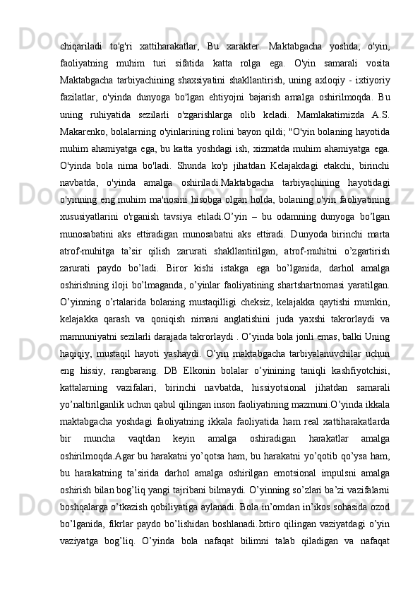 chiqariladi   to'g'ri   xattiharakatlar,   Bu   xarakter.   Maktabgacha   yoshda,   o'yin,
faoliyatning   muhim   turi   sifatida   katta   rolga   ega.   O'yin   samarali   vosita
Maktabgacha   tarbiyachining   shaxsiyatini   shakllantirish,   uning   axloqiy   -   ixtiyoriy
fazilatlar,   o'yinda   dunyoga   bo'lgan   ehtiyojni   bajarish   amalga   oshirilmoqda.   Bu
uning   ruhiyatida   sezilarli   o'zgarishlarga   olib   keladi.   Mamlakatimizda   A.S.
Makarenko, bolalarning o'yinlarining rolini bayon qildi; "O'yin bolaning hayotida
muhim   ahamiyatga   ega,   bu  katta   yoshdagi   ish,   xizmatda   muhim   ahamiyatga   ega.
O'yinda   bola   nima   bo'ladi.   Shunda   ko'p   jihatdan   Kelajakdagi   etakchi,   birinchi
navbatda,   o'yinda   amalga   oshiriladi.Maktabgacha   tarbiyachining   hayotidagi
o'yinning eng muhim  ma'nosini  hisobga  olgan holda, bolaning o'yin faoliyatining
xususiyatlarini   o'rganish   tavsiya   etiladi.O’yin   –   bu   odamning   dunyoga   bo’lgan
munosabatini   aks   ettiradigan   munosabatni   aks   ettiradi.   Dunyoda   birinchi   marta
atrof-muhitga   ta’sir   qilish   zarurati   shakllantirilgan,   atrof-muhitni   o’zgartirish
zarurati   paydo   bo’ladi.   Biror   kishi   istakga   ega   bo’lganida,   darhol   amalga
oshirishning iloji  bo’lmaganda, o’yinlar  faoliyatining shartshartnomasi  yaratilgan.
O’yinning   o’rtalarida   bolaning   mustaqilligi   cheksiz,   kelajakka   qaytishi   mumkin,
kelajakka   qarash   va   qoniqish   nimani   anglatishini   juda   yaxshi   takrorlaydi   va
mamnuniyatni sezilarli darajada takrorlaydi . O’yinda bola jonli emas, balki Uning
haqiqiy,   mustaqil   hayoti   yashaydi.   O’yin   maktabgacha   tarbiyalanuvchilar   uchun
eng   hissiy,   rangbarang.   DB   Elkonin   bolalar   o’yinining   taniqli   kashfiyotchisi,
kattalarning   vazifalari,   birinchi   navbatda,   hissiyotsional   jihatdan   samarali
yo’naltirilganlik uchun qabul qilingan inson faoliyatining mazmuni.O’yinda ikkala
maktabgacha   yoshdagi   faoliyatning   ikkala   faoliyatida   ham   real   xattiharakatlarda
bir   muncha   vaqtdan   keyin   amalga   oshiradigan   harakatlar   amalga
oshirilmoqda.Agar bu harakatni yo’qotsa ham, bu harakatni yo’qotib qo’ysa ham,
bu   harakatning   ta’sirida   darhol   amalga   oshirilgan   emotsional   impulsni   amalga
oshirish bilan bog’liq yangi tajribani bilmaydi. O’yinning so’zlari ba’zi vazifalarni
boshqalarga o’tkazish qobiliyatiga aylanadi. Bola in’omdan in’ikos sohasida ozod
bo’lganida,   fikrlar   paydo   bo’lishidan   boshlanadi.Ixtiro   qilingan   vaziyatdagi   o’yin
vaziyatga   bog’liq.   O’yinda   bola   nafaqat   bilimni   talab   qiladigan   va   nafaqat 