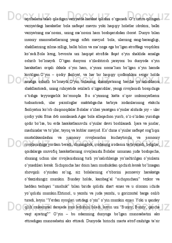 tajribalarni talab qiladigan vaziyatda harakat qilishni o’rganadi. O’z ixtiro qilingan
vaziyatdagi   harakatlar   bola   nafaqat   mavzu   yoki   haqiqiy   holatlar   idrokini,   balki
vaziyatning   ma’nosini,   uning   ma’nosini   ham   boshqarishdan   iborat.   Dunyo   bilan
insoniy   munosabatlarning   yangi   sifati   mavjud:   bola,   ularning   rang-barangligi,
shakllarining xilma-xilligi, balki bilim va ma’noga ega bo’lgan atrofdagi voqelikni
ko’radi.Bola   keng,   bevosita   uni   haqiqat   atrofida   faqat   o’yin   shaklida   amalga
oshirib   bo’lmaydi.   O’tgan   dunyoni   o’zlashtirish   jarayoni   bu   dunyoda   o’yin
harakatlari   orqali   ikkala   o’yin   ham,   o’yinni   noma’lum   bo’lgan   o’yin   hamda
kiritilgan.O’yin   –   ijodiy   faoliyat,   va   har   bir   haqiqiy   ijodkorlikni   sezgir   holda
amalga   oshirib   bo’lmaydi.O’yin   bolaning   shaxsiyatining   barcha   yo’nalishlarini
shakllantiradi, uning ruhiyatida sezilarli o’zgarishlar, yangi rivojlanish bosqichiga
o’tishga   tayyorgarlik   ko’rmoqda.   Bu   o’yinning   katta   o’quv   imkoniyatlarini
tushuntiradi,   ular   psixologlar   maktabgacha   tarbiya   xodimlarining   etakchi
faoliyatini ko’rib chiqmoqdalar.Bolalar o’zlari yaratgan o’yinlar alohida joy – ular
ijodiy yoki  fitna deb nomlanadi.Agar  bola allaqachon yurib, o’z-o’zidan yurishga
qodir   bo’lsa,   bu   erda   harakatlanuvchi   o’yinlar   davri   boshlanadi.   Ijara   va   jinslar,
mashinalar va to’plar, tayoq va kublar mavjud. Ko’chma o’yinlar nafaqat sog’liqni
mustahkamlashni   va   jismoniy   rivojlanishni   kuchaytirishi   va   jismoniy
rivojlanishiga yordam beradi, shuningdek, irodaning irodasini tarbiyalash, belgilar,
qoidalarga   muvofiq   harakatlarning   rivojlanishi.Bolalar   umuman   juda   boshqacha,
shuning   uchun   ular   rivojlanishning   turli   yo’nalishlariga   yo’naltirilgan   o’yinlarni
o’ynashlari kerak. Sichqoncha har doim ham mushukdan qochish kerak bo’lmagan
shovqinli   o’yindan   so’ng,   siz   bolalarning   e’tiborini   jamoaviy   harakatga
o’tkazishingiz   mumkin.   Bunday   holda,   kambag’al   “sichqonchani”   tezkor   va
haddan   tashqari   “mushuk”   bilan   birida   qolishi   shart   emas   va   u   olomon   ichida
yo’qolishi   mumkin.Ehtimol,   u   yaxshi   va   juda   yaxshi,   u   gorizontal   barga   osilib
turadi, keyin “Yerdan oyoqlari ustidagi o’yin” o’yin mumkin emas. Yoki u qanday
qilib mukammal  darajada mos kelishini  biladi, keyin uni  “Bunny, Bunny, qancha
vaqt   ajrating?”   O’yin   –   bu   odamning   dunyoga   bo’lgan   munosabatini   aks
ettiradigan   munosabatni   aks   ettiradi.   Dunyoda   birinchi   marta   atrof-muhitga   ta’sir 