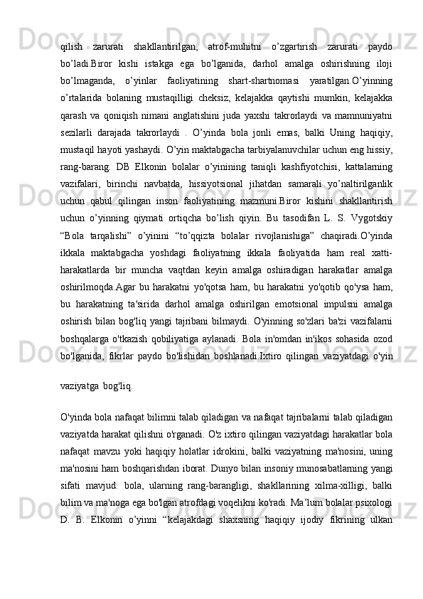 qilish   zarurati   shakllantirilgan,   atrof-muhitni   o’zgartirish   zarurati   paydo
bo’ladi.Biror   kishi   istakga   ega   bo’lganida,   darhol   amalga   oshirishning   iloji
bo’lmaganda,   o’yinlar   faoliyatining   shart-shartnomasi   yaratilgan.O’yinning
o’rtalarida   bolaning   mustaqilligi   cheksiz,   kelajakka   qaytishi   mumkin,   kelajakka
qarash   va   qoniqish   nimani   anglatishini   juda   yaxshi   takrorlaydi   va   mamnuniyatni
sezilarli   darajada   takrorlaydi   .   O’yinda   bola   jonli   emas,   balki   Uning   haqiqiy,
mustaqil hayoti yashaydi. O’yin maktabgacha tarbiyalanuvchilar uchun eng hissiy,
rang-barang.   DB   Elkonin   bolalar   o’yinining   taniqli   kashfiyotchisi,   kattalarning
vazifalari,   birinchi   navbatda,   hissiyotsional   jihatdan   samarali   yo’naltirilganlik
uchun   qabul   qilingan   inson   faoliyatining   mazmuni.Biror   kishini   shakllantirish
uchun   o’yinning   qiymati   ortiqcha   bo’lish   qiyin.   Bu   tasodifan   L.   S.   Vygotskiy
“Bola   tarqalishi”   o’yinini   “to’qqizta   bolalar   rivojlanishiga”   chaqiradi.O’yinda
ikkala   maktabgacha   yoshdagi   faoliyatning   ikkala   faoliyatida   ham   real   xatti-
harakatlarda   bir   muncha   vaqtdan   keyin   amalga   oshiradigan   harakatlar   amalga
oshirilmoqda.Agar   bu   harakatni   yo'qotsa   ham,   bu   harakatni   yo'qotib   qo'ysa   ham,
bu   harakatning   ta'sirida   darhol   amalga   oshirilgan   emotsional   impulsni   amalga
oshirish  bilan  bog'liq  yangi  tajribani   bilmaydi.  O'yinning  so'zlari  ba'zi   vazifalarni
boshqalarga   o'tkazish   qobiliyatiga   aylanadi.   Bola   in'omdan   in'ikos   sohasida   ozod
bo'lganida,   fikrlar   paydo   bo'lishidan   boshlanadi.Ixtiro   qilingan   vaziyatdagi   o'yin
vaziyatga   bog'liq.
O'yinda bola nafaqat bilimni talab qiladigan va nafaqat tajribalarni talab qiladigan
vaziyatda harakat qilishni o'rganadi. O'z ixtiro qilingan vaziyatdagi harakatlar bola
nafaqat   mavzu   yoki   haqiqiy   holatlar   idrokini,   balki   vaziyatning   ma'nosini,   uning
ma'nosini ham boshqarishdan iborat. Dunyo bilan insoniy munosabatlarning yangi
sifati   mavjud:   bola,   ularning   rang-barangligi,   shakllarining   xilma-xilligi,   balki
bilim va ma'noga ega bo'lgan atrofdagi voqelikni ko'radi. Ma’lum bolalar psixologi
D.   B.   Elkonin   o’yinni   “kelajakdagi   shaxsning   haqiqiy   ijodiy   fikrining   ulkan 