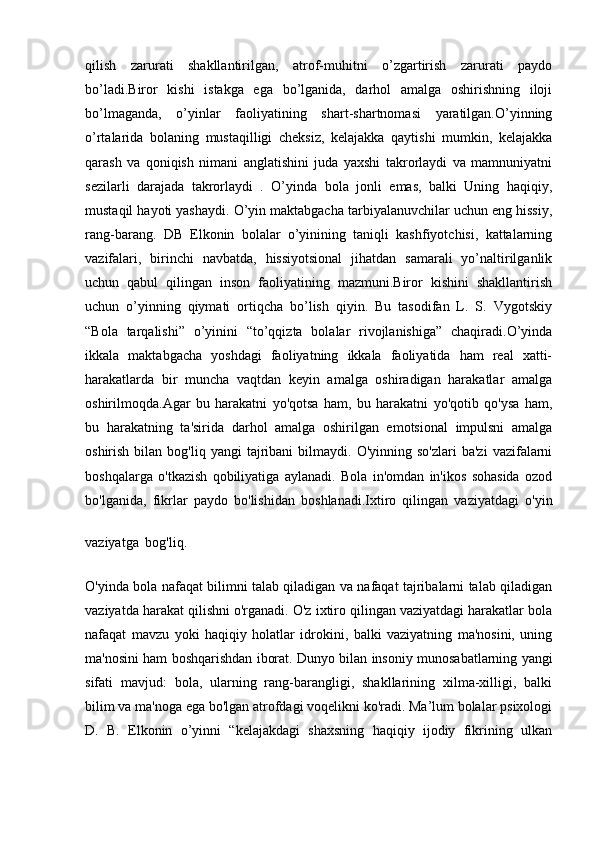 qilish   zarurati   shakllantirilgan,   atrof-muhitni   o’zgartirish   zarurati   paydo
bo’ladi.Biror   kishi   istakga   ega   bo’lganida,   darhol   amalga   oshirishning   iloji
bo’lmaganda,   o’yinlar   faoliyatining   shart-shartnomasi   yaratilgan.O’yinning
o’rtalarida   bolaning   mustaqilligi   cheksiz,   kelajakka   qaytishi   mumkin,   kelajakka
qarash   va   qoniqish   nimani   anglatishini   juda   yaxshi   takrorlaydi   va   mamnuniyatni
sezilarli   darajada   takrorlaydi   .   O’yinda   bola   jonli   emas,   balki   Uning   haqiqiy,
mustaqil hayoti yashaydi. O’yin maktabgacha tarbiyalanuvchilar uchun eng hissiy,
rang-barang.   DB   Elkonin   bolalar   o’yinining   taniqli   kashfiyotchisi,   kattalarning
vazifalari,   birinchi   navbatda,   hissiyotsional   jihatdan   samarali   yo’naltirilganlik
uchun   qabul   qilingan   inson   faoliyatining   mazmuni.Biror   kishini   shakllantirish
uchun   o’yinning   qiymati   ortiqcha   bo’lish   qiyin.   Bu   tasodifan   L.   S.   Vygotskiy
“Bola   tarqalishi”   o’yinini   “to’qqizta   bolalar   rivojlanishiga”   chaqiradi.O’yinda
ikkala   maktabgacha   yoshdagi   faoliyatning   ikkala   faoliyatida   ham   real   xatti-
harakatlarda   bir   muncha   vaqtdan   keyin   amalga   oshiradigan   harakatlar   amalga
oshirilmoqda.Agar   bu   harakatni   yo'qotsa   ham,   bu   harakatni   yo'qotib   qo'ysa   ham,
bu   harakatning   ta'sirida   darhol   amalga   oshirilgan   emotsional   impulsni   amalga
oshirish  bilan  bog'liq  yangi  tajribani   bilmaydi.  O'yinning  so'zlari  ba'zi   vazifalarni
boshqalarga   o'tkazish   qobiliyatiga   aylanadi.   Bola   in'omdan   in'ikos   sohasida   ozod
bo'lganida,   fikrlar   paydo   bo'lishidan   boshlanadi.Ixtiro   qilingan   vaziyatdagi   o'yin
vaziyatga   bog'liq.
O'yinda bola nafaqat bilimni talab qiladigan va nafaqat tajribalarni talab qiladigan
vaziyatda harakat qilishni o'rganadi. O'z ixtiro qilingan vaziyatdagi harakatlar bola
nafaqat   mavzu   yoki   haqiqiy   holatlar   idrokini,   balki   vaziyatning   ma'nosini,   uning
ma'nosini ham boshqarishdan iborat. Dunyo bilan insoniy munosabatlarning yangi
sifati   mavjud:   bola,   ularning   rang-barangligi,   shakllarining   xilma-xilligi,   balki
bilim va ma'noga ega bo'lgan atrofdagi voqelikni ko'radi. Ma’lum bolalar psixologi
D.   B.   Elkonin   o’yinni   “kelajakdagi   shaxsning   haqiqiy   ijodiy   fikrining   ulkan