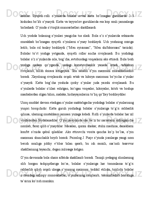 kabilar.   Syujetli-rolli   o’yinlarda   bolalar   avval   katta   bo’lmagan   guruhlarda   2–3
kishidan bo’lib o’ynaydi. Katta va tayyorlov guruhlarida esa kop sonli jamoalarga
birlashadi. O’yinda o’rtoqlik munosabatlari shakllanadi.
Uch   yoshda   bolaning   o’yinlari   yangicha   tus   oladi.   Bola   o’z   o’yinlarida   sekinasta
murakkab   bo’lmagan   syujetli   o’yinlarni   o’ynay   boshlaydi.   Uch   yoshning   oxiriga
kelib,   bola   rol   tanlay   boshlaydi   (“Men   oyisiman”,   “Men   shifokorman”   tarzida).
Bolalar   to’rt   yoshga   yetganda,   syujetli   rollar   ancha   rivojlanadi.   Bu   yoshdagi
bolalar o’z o’yinlarida oila, bog’cha, avtobusdagi voqealarni aks ettiradi. Bola besh
yoshga   qadam   qo’yganda,   undagi   kuzatuvchanlik   yanada   ortadi,   tafakkuri
rivojlanib,   bilish   doirasi   kengayadi.   Shu   sababli   o’yin   mazmuni   murakkablashib
boradi.   Xayolning   rivojlanishi   orqali   ertak   va   hikoya   mazmuni   bo’yicha   o’yinlar
o’ynaydi.   Katta   bog’cha   yoshida   ijodiy   o’yinlar   juda   yaxshi   rivojlanadi.   Bu
o’yinlarda   bolalar   o’zlari   eshitgan,   ko’rgan   voqealar,   hikoyalar,   kitob   va   boshqa
manbalardan olgan bilim, malaka, hishayajonlarini to’liq qo’llay boshlaydilar.
Uzoq muddat davom etadigan o’yinlar maktabgacha yoshdagi bolalar o’yinlarining
yuqori   bosqichidir.   Katta   guruh   yoshidagi   bolalar   o’yinlariga   to’g’ri   rahbarlik
qilinsa, ularning mustahkam jamoasi yuzaga keladi. Rolli o’yinlarda bolalar har xil
vositalardan foydalanadilar. O’yin jarayonida ular ba’zi bir narsalarni xohlaganicha
nomlab, faraz qilib o’ynaydilar. Masalan, qumni shakar, stulni mashina, danaklarni
konfet   o’rnida   qabul   qiladilar.   Aks   ettiruvchi   vosita   qancha   ko’p   bo’lsa,   o’yin
mazmuni shunchalik boyib boradi. Psixolog J. Piaje o’yinda jismlarga yangi nom
berish   omiliga   jiddiy   e’tibor   bilan   qarab,   bu   ish   ramzli,   ma’noli   tasavvur
shakllarining tayanchi, degan xulosaga kelgan.
O’yin davomida bola shaxs sifatida shakllanib boradi. Taniqli pedagog olimlarning
olib   borgan   tadqiqotlariga   ko’ra,   bolalar   o’yinlariga   har   tomonlama   to’g’ri
rahbarlik   qilish   orqali   ularga   o’yinning   mazmuni,  tashkil   etilishi,   tuzilishi   bolalar
o`rtasidagi   axloqiy   munosabatlar,   o’yinlarning   rivojlanib,   takomillashib   borishiga
ta’sirini ko’rish mumkin. 