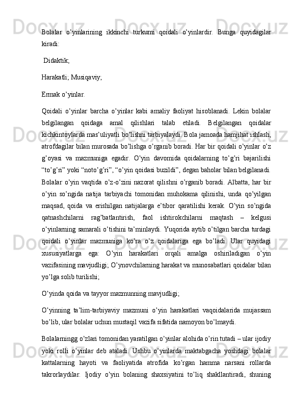 Bolalar   o’yinlarining   ikkinchi   turkumi   qoidali   o’yinlardir.   Bunga   quyidagilar
kiradi:
 Didaktik;
Harakatli; Musiqaviy;
Ermak o’yinlar.
Qoidali   o’yinlar   barcha   o’yinlar   kabi   amaliy   faoliyat   hisoblanadi.   Lekin   bolalar
belgilangan   qoidaga   amal   qilishlari   talab   etiladi.   Belgilangan   qoidalar
kichkintoylarda mas’uliyatli bo’lishni tarbiyalaydi. Bola jamoada hamjihat ishlash,
atrofdagilar bilan murosada bo’lishga o’rganib boradi. Har bir qoidali o’yinlar o’z
g’oyasi   va   mazmuniga   egadir.   O’yin   davomida   qoidalarning   to’g’ri   bajarilishi
“to’g’ri” yoki “noto’g’ri”, “o’yin qoidasi buzildi”, degan baholar bilan belgilanadi.
Bolalar   o’yin   vaqtida   o’z-o’zini   nazorat   qilishni   o’rganib   boradi.   Albatta,   har   bir
o’yin   so’ngida   natija   tarbiyachi   tomonidan   muhokama   qilinishi,   unda   qo’yilgan
maqsad,   qoida   va   erishilgan   natijalarga   e’tibor   qaratilishi   kerak.   O’yin   so’ngida
qatnashchilarni   rag’batlantirish,   faol   ishtirokchilarni   maqtash   –   kelgusi
o’yinlarning samarali o’tishini ta’minlaydi. Yuqorida aytib o’tilgan barcha turdagi
qoidali   o’yinlar   mazmuniga   ko’ra   o’z   qoidalariga   ega   bo’ladi.   Ular   quyidagi
xususiyatlarga   ega:   O’yin   harakatlari   orqali   amalga   oshiriladigan   o’yin
vazifasining mavjudligi; O’ynovchilarning harakat va munosabatlari qoidalar bilan
yo’lga solib turilishi;
O’yinda qoida va tayyor mazmunning mavjudligi;
O’yinning   ta’lim-tarbiyaviy   mazmuni   o’yin   harakatlari   vaqoidalarida   mujassam
bo’lib, ular bolalar uchun mustaqil vazifa sifatida namoyon bo’lmaydi.
Bolalarningg o’zlari tomonidan yaratilgan o’yinlar alohida o’rin tutadi – ular ijodiy
yoki   rolli   o’yinlar   deb   ataladi.   Ushbu   o’yinlarda   maktabgacha   yoshdagi   bolalar
kattalarning   hayoti   va   faoliyatida   atrofida   ko’rgan   hamma   narsani   rollarda
takrorlaydilar.   Ijodiy   o’yin   bolaning   shaxsiyatini   to’liq   shakllantiradi,   shuning 