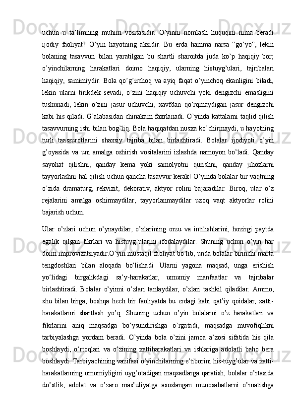 uchun   u   ta’limning   muhim   vositasidir.   O’yinni   nomlash   huquqini   nima   beradi
ijodiy   faoliyat?   O’yin   hayotning   aksidir.   Bu   erda   hamma   narsa   “go’yo”,   lekin
bolaning   tasavvuri   bilan   yaratilgan   bu   shartli   sharoitda   juda   ko’p   haqiqiy   bor;
o’yinchilarning   harakatlari   doimo   haqiqiy,   ularning   histuyg’ulari,   tajribalari
haqiqiy,   samimiydir.   Bola   qo’g’irchoq   va   ayiq   faqat   o’yinchoq   ekanligini   biladi,
lekin   ularni   tirikdek   sevadi,   o’zini   haqiqiy   uchuvchi   yoki   dengizchi   emasligini
tushunadi,   lekin   o’zini   jasur   uchuvchi,   xavfdan   qo’rqmaydigan   jasur   dengizchi
kabi his qiladi. G’alabasidan chinakam faxrlanadi. O’yinda kattalarni taqlid qilish
tasavvurning ishi bilan bog’liq. Bola haqiqatdan nusxa ko’chirmaydi, u hayotning
turli   taassurotlarini   shaxsiy   tajriba   bilan   birlashtiradi.   Bolalar   ijodiyoti   o’yin
g’oyasida   va   uni   amalga   oshirish   vositalarini   izlashda   namoyon   bo’ladi.   Qanday
sayohat   qilishni,   qanday   kema   yoki   samolyotni   qurishni,   qanday   jihozlarni
tayyorlashni hal qilish uchun qancha tasavvur kerak! O’yinda bolalar bir vaqtning
o’zida   dramaturg,   rekvizit,   dekorativ,   aktyor   rolini   bajaradilar.   Biroq,   ular   o’z
rejalarini   amalga   oshirmaydilar,   tayyorlanmaydilar   uzoq   vaqt   aktyorlar   rolini
bajarish uchun.
Ular   o’zlari   uchun   o’ynaydilar,   o’zlarining   orzu   va   intilishlarini,   hozirgi   paytda
egalik   qilgan   fikrlari   va   histuyg’ularini   ifodalaydilar.   Shuning   uchun   o’yin   har
doim improvizatsiyadir.O’yin mustaqil faoliyat bo’lib, unda bolalar birinchi marta
tengdoshlari   bilan   aloqada   bo’lishadi.   Ularni   yagona   maqsad,   unga   erishish
yo‘lidagi   birgalikdagi   sa’y-harakatlar,   umumiy   manfaatlar   va   tajribalar
birlashtiradi.   Bolalar   o’yinni   o’zlari   tanlaydilar,   o’zlari   tashkil   qiladilar.   Ammo,
shu   bilan   birga,   boshqa   hech   bir   faoliyatda   bu   erdagi   kabi   qat’iy   qoidalar,   xatti-
harakatlarni   shartlash   yo’q.   Shuning   uchun   o’yin   bolalarni   o’z   harakatlari   va
fikrlarini   aniq   maqsadga   bo’ysundirishga   o’rgatadi,   maqsadga   muvofiqlikni
tarbiyalashga   yordam   beradi.   O’yinda   bola   o’zini   jamoa   a’zosi   sifatida   his   qila
boshlaydi,   o’rtoqlari   va   o’zining   xattiharakatlari   va   ishlariga   adolatli   baho   bera
boshlaydi. Tarbiyachining vazifasi o’yinchilarning e’tiborini his-tuyg’ular va xatti-
harakatlarning   umumiyligini   uyg’otadigan   maqsadlarga   qaratish,   bolalar   o’rtasida
do’stlik,   adolat   va   o’zaro   mas’uliyatga   asoslangan   munosabatlarni   o’rnatishga 