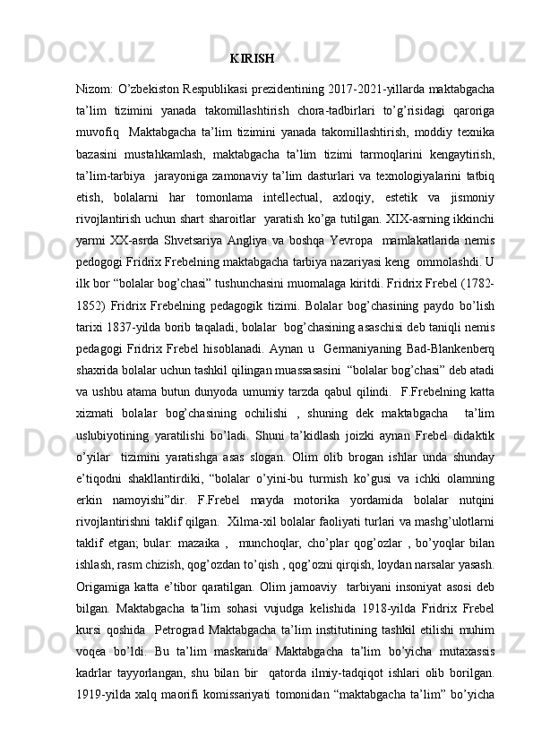                                                  KIRISH
Nizom: O’zbekiston Respublikasi prezidentining 2017-2021-yillarda maktabgacha
ta’lim   tizimini   yanada   takomillashtirish   chora-tadbirlari   to’g’risidagi   qaroriga
muvofiq     Maktabgacha   ta’lim   tizimini   yanada   takomillashtirish,   moddiy   texnika
bazasini   mustahkamlash,   maktabgacha   ta’lim   tizimi   tarmoqlarini   kengaytirish,
ta’lim-tarbiya     jarayoniga   zamonaviy   ta’lim   dasturlari   va   texnologiyalarini   tatbiq
etish,   bolalarni   har   tomonlama   intellectual,   axloqiy,   estetik   va   jismoniy
rivojlantirish uchun shart sharoitlar   yaratish ko’ga tutilgan. XIX-asrning ikkinchi
yarmi   XX-asrda   Shvetsariya   Angliya   va   boshqa   Yevropa     mamlakatlarida   nemis
pedogogi Fridrix Frebelning maktabgacha tarbiya nazariyasi keng  ommolashdi. U
ilk bor “bolalar bog’chasi” tushunchasini muomalaga kiritdi. Fridrix Frebel (1782-
1852)   Fridrix   Frebelning   pedagogik   tizimi.   Bolalar   bog’chasining   paydo   bo’lish
tarixi 1837-yilda borib taqaladi, bolalar  bog’chasining asaschisi deb taniqli nemis
pedagogi   Fridrix   Frebel   hisoblanadi.   Aynan   u     Germaniyaning   Bad-Blankenberq
shaxrida bolalar uchun tashkil qilingan muassasasini  “bolalar bog’chasi” deb atadi
va   ushbu   atama   butun   dunyoda   umumiy   tarzda   qabul   qilindi.     F.Frebelning   katta
xizmati   bolalar   bog’chasining   ochilishi   ,   shuning   dek   maktabgacha     ta’lim
uslubiyotining   yaratilishi   bo’ladi.   Shuni   ta’kidlash   joizki   aynan   Frebel   didaktik
o’yilar     tizimini   yaratishga   asas   slogan.   Olim   olib   brogan   ishlar   unda   shunday
e’tiqodni   shakllantirdiki,   “bolalar   o’yini-bu   turmish   ko’gusi   va   ichki   olamning
erkin   namoyishi”dir.   F.Frebel   mayda   motorika   yordamida   bolalar   nutqini
rivojlantirishni taklif qilgan.   Xilma-xil bolalar faoliyati turlari va mashg’ulotlarni
taklif   etgan;   bular:   mazaika   ,     munchoqlar,   cho’plar   qog’ozlar   ,   bo’yoqlar   bilan
ishlash, rasm chizish, qog’ozdan to’qish , qog’ozni qirqish, loydan narsalar yasash.
Origamiga   katta   e’tibor   qaratilgan.   Olim   jamoaviy     tarbiyani   insoniyat   asosi   deb
bilgan.   Maktabgacha   ta’lim   sohasi   vujudga   kelishida   1918-yilda   Fridrix   Frebel
kursi   qoshida     Petrograd   Maktabgacha   ta’lim   institutining   tashkil   etilishi   muhim
voqea   bo’ldi.   Bu   ta’lim   maskanida   Maktabgacha   ta’lim   bo’yicha   mutaxassis
kadrlar   tayyorlangan,   shu   bilan   bir     qatorda   ilmiy-tadqiqot   ishlari   olib   borilgan.
1919-yilda   xalq   maorifi   komissariyati   tomonidan   “maktabgacha   ta’lim”   bo’yicha 