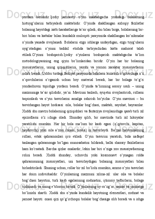 yordam   berishdir.Ijodiy   jamoaviy   o’yin   maktabgacha   yoshdagi   bolalarning
histuyg’ularini   tarbiyalash   maktabidir.   O’yinda   shakllangan   axloqiy   fazilatlar
bolaning hayotdagi xatti-harakatlariga ta’sir qiladi, shu bilan birga, bolalarning bir-
biri  bilan va kattalar  bilan kundalik muloqoti jarayonida shakllangan ko’nikmalar
o’yinda   yanada   rivojlanadi.   Bolalarni   ezgu   ishlarga   undaydigan,   ezgu   tuyg‘ularni
uyg‘otadigan   o‘yinni   tashkil   etishda   tarbiyachidan   katta   mahorat   talab
etiladi.O’yinni   boshqarish.Ijodiy   o’yinlarni   boshqarish   maktabgacha   ta’lim
metodologiyasining   eng   qiyin   bo’limlaridan   biridir.   O’yin   har   bir   bolaning
xususiyatlarini,   uning   qiziqishlarini,   yaxshi   va   yomon   xarakter   xususiyatlarini
ochib beradi. Ushbu turdagi faoliyat jarayonida bolalarni kuzatish o’qituvchiga o’z
o’quvchilarini   o’rganish   uchun   boy   material   beradi,   har   bir   bolaga   to’g’ri
yondashuvni   topishga   yordam   beradi.   O’yinda   ta’limning   asosiy   usuli   –   uning
mazmuniga ta’sir qilishdir, ya’ni. Mavzuni tanlash, syujetni rivojlantirish, rollarni
taqsimlash   va   o’yin   tasvirlarini   amalga   oshirish   bo’yicha.   O’yin   mavzusi   –   bu
tasvirlangan   hayot   hodisasi:   oila,   bolalar   bog’chasi,   maktab,   sayohat,   bayramlar.
Xuddi shu mavzu bolalarning qiziqishlari va fantaziya rivojlanishiga qarab turli xil
epizodlarni   o’z   ichiga   oladi.   Shunday   qilib,   bir   mavzuda   turli   xil   hikoyalar
yaratilishi   mumkin.   Har   bir   bola   ma’lum   bir   kasb   egasi   (o’qituvchi,   kapitan,
haydovchi)   yoki   oila   a’zosi   (onasi,   buvisi)   ni   tasvirlaydi.   Ba’zan   hayvonlarning
rollari,   ertak   qahramonlari   ijro   etiladi.   O’yin   tasvirini   yaratish,   bola   nafaqat
tanlangan   qahramonga   bo’lgan   munosabatini   bildiradi,   balki   shaxsiy   fazilatlarini
ham ko’rsatadi. Barcha qizlar onalardir, lekin har biri o’ziga xos xususiyatlarning
rolini   beradi.   Xuddi   shunday,   uchuvchi   yoki   kosmonavt   o’ynagan   rolda
qahramonning   xususiyatlari,   uni   tasvirlaydigan   bolaning   xususiyatlari   bilan
birlashtiriladi. Shuning uchun, rollar bir xil bo’lishi mumkin, ammo o’yin tasvirlari
har   doim   individualdir.   O’yinlarning   mazmuni   xilma-xil:   ular   oila   va   bolalar
bog’chasi   hayotini,   turli   kasb   egalarining   mehnatini,   ijtimoiy   tadbirlarni,   bolaga
tushunarli va uning e’tiborini tortadi. O’yinlarning uy-ro’zg’or, sanoat va jamoatga
bo’linishi   shartli.   Xuddi   shu   o’yinda   kundalik   hayotning   elementlari,   mehnat   va
jamoat hayoti: onasi qizi qo’g’irchoqni bolalar bog’chasiga olib boradi va u ishga 