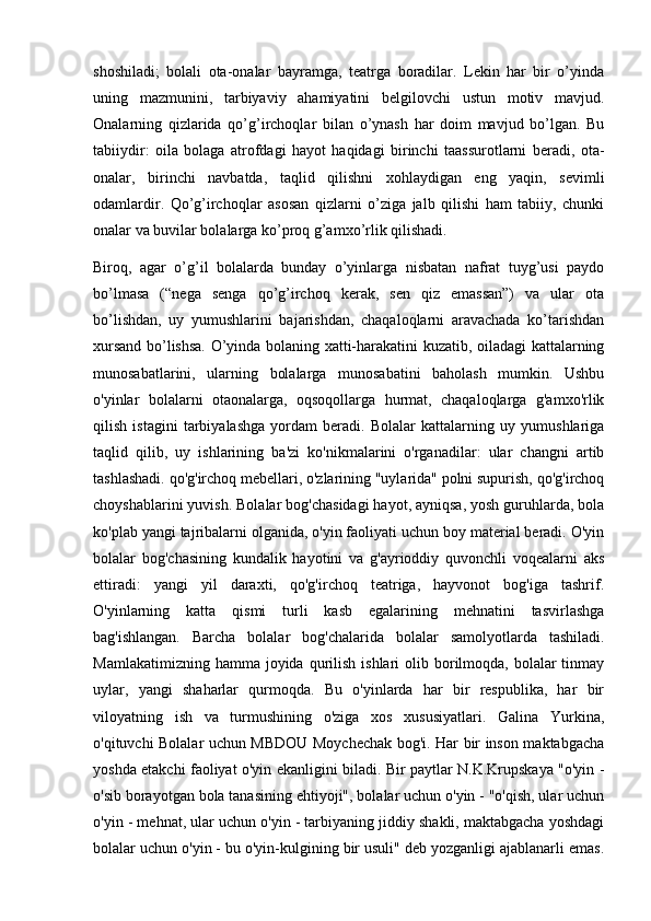 shoshiladi;   bolali   ota-onalar   bayramga,   teatrga   boradilar.   Lekin   har   bir   o’yinda
uning   mazmunini,   tarbiyaviy   ahamiyatini   belgilovchi   ustun   motiv   mavjud.
Onalarning   qizlarida   qo’g’irchoqlar   bilan   o’ynash   har   doim   mavjud   bo’lgan.   Bu
tabiiydir:   oila   bolaga   atrofdagi   hayot   haqidagi   birinchi   taassurotlarni   beradi,   ota-
onalar,   birinchi   navbatda,   taqlid   qilishni   xohlaydigan   eng   yaqin,   sevimli
odamlardir.   Qo’g’irchoqlar   asosan   qizlarni   o’ziga   jalb   qilishi   ham   tabiiy,   chunki
onalar va buvilar bolalarga ko’proq g’amxo’rlik qilishadi.
Biroq,   agar   o’g’il   bolalarda   bunday   o’yinlarga   nisbatan   nafrat   tuyg’usi   paydo
bo’lmasa   (“nega   senga   qo’g’irchoq   kerak,   sen   qiz   emassan”)   va   ular   ota
bo’lishdan,   uy   yumushlarini   bajarishdan,   chaqaloqlarni   aravachada   ko’tarishdan
xursand bo’lishsa. O’yinda bolaning xatti-harakatini kuzatib, oiladagi kattalarning
munosabatlarini,   ularning   bolalarga   munosabatini   baholash   mumkin.   Ushbu
o'yinlar   bolalarni   otaonalarga,   oqsoqollarga   hurmat,   chaqaloqlarga   g'amxo'rlik
qilish   istagini   tarbiyalashga   yordam   beradi.   Bolalar   kattalarning   uy   yumushlariga
taqlid   qilib,   uy   ishlarining   ba'zi   ko'nikmalarini   o'rganadilar:   ular   changni   artib
tashlashadi. qo'g'irchoq mebellari, o'zlarining "uylarida" polni supurish, qo'g'irchoq
choyshablarini yuvish. Bolalar bog'chasidagi hayot, ayniqsa, yosh guruhlarda, bola
ko'plab yangi tajribalarni olganida, o'yin faoliyati uchun boy material beradi. O'yin
bolalar   bog'chasining   kundalik   hayotini   va   g'ayrioddiy   quvonchli   voqealarni   aks
ettiradi:   yangi   yil   daraxti,   qo'g'irchoq   teatriga,   hayvonot   bog'iga   tashrif.
O'yinlarning   katta   qismi   turli   kasb   egalarining   mehnatini   tasvirlashga
bag'ishlangan.   Barcha   bolalar   bog'chalarida   bolalar   samolyotlarda   tashiladi.
Mamlakatimizning  hamma  joyida  qurilish  ishlari   olib borilmoqda, bolalar  tinmay
uylar,   yangi   shaharlar   qurmoqda.   Bu   o'yinlarda   har   bir   respublika,   har   bir
viloyatning   ish   va   turmushining   o'ziga   xos   xususiyatlari.   Galina   Yurkina,
o'qituvchi Bolalar uchun MBDOU Moychechak bog'i. Har bir inson maktabgacha
yoshda etakchi faoliyat o'yin ekanligini biladi. Bir paytlar N.K.Krupskaya "o'yin -
o'sib borayotgan bola tanasining ehtiyoji", bolalar uchun o'yin - "o'qish, ular uchun
o'yin - mehnat, ular uchun o'yin - tarbiyaning jiddiy shakli, maktabgacha yoshdagi
bolalar uchun o'yin - bu o'yin-kulgining bir usuli" deb yozganligi ajablanarli emas. 