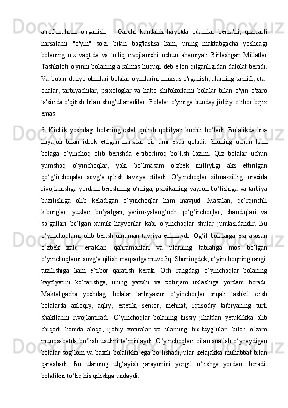 atrof-muhitni   o'rganish   ".   Garchi   kundalik   hayotda   odamlar   bema'ni,   qiziqarli
narsalarni   "o'yin"   so'zi   bilan   bog'lashsa   ham,   uning   maktabgacha   yoshdagi
bolaning   o'z   vaqtida   va   to'liq   rivojlanishi   uchun   ahamiyati   Birlashgan   Millatlar
Tashkiloti o'yinni bolaning ajralmas huquqi deb e'lon qilganligidan dalolat beradi.
Va butun dunyo olimlari bolalar o'yinlarini maxsus o'rganish, ularning tasnifi, ota-
onalar,   tarbiyachilar,   psixologlar   va   hatto   shifokorlarni   bolalar   bilan   o'yin   o'zaro
ta'sirida o'qitish bilan shug'ullanadilar. Bolalar o'yiniga bunday jiddiy e'tibor bejiz
emas.
3.   Kichik   yoshdagi   bolaning   eslab   qolish   qobilyati   kuchli   bo‘ladi.   Bolalikda   his-
hayajon   bilan   idrok   etilgan   narsalar   bir   umr   esda   qoladi.   Shuning   uchun   ham
bolaga   o‘yinchoq   olib   berishda   e’tiborliroq   bo‘lish   lozim.   Qiz   bolalar   uchun
yumshoq   o‘yinchoqlar,   yoki   bo‘lmasam   o‘zbek   milliyligi   aks   ettirilgan
qo‘g‘irchoqalar   sovg‘a   qilish   tavsiya   etiladi.   O‘yinchoqlar   xilma-xilligi   orasida
rivojlanishga yordam berishning o‘rniga, psixikaning vayron bo‘lishiga va tarbiya
buzilishiga   olib   keladigan   o‘yinchoqlar   ham   mavjud.   Masalan,   qo‘rqinchli
kiborglar,   yuzlari   bo‘yalgan,   yarim-yalang‘och   qo‘g‘irchoqlar,   chandiqlari   va
so‘gallari   bo‘lgan   xunuk   hayvonlar   kabi   o‘yinchoqlar   shular   jumlasidandir.   Bu
o‘yinchoqlarni   olib   berish   umuman   tavsiya   etilmaydi.   Og‘il   bolalarga   esa   asosan
o‘zbek   xalq   ertaklari   qahramonlari   va   ularning   tabiatiga   mos   bo‘lgan
o‘yinchoqlarni sovg‘a qilish maqsadga muvofiq. Shuningdek, o‘yinchoqning rangi,
tuzilishiga   ham   e’tibor   qaratish   kerak.   Och   rangdagi   o‘yinchoqlar   bolaning
kayfiyatini   ko‘tarishga,   uning   yaxshi   va   xotirjam   uxlashiga   yordam   beradi.
Maktabgacha   yoshdagi   bolalar   tarbiyasini   o‘yinchoqlar   orqali   tashkil   etish
bolalarda   axloqiy,   aqliy,   estetik,   sensor,   mehnat,   iqtisodiy   tarbiyaning   turli
shakllarini   rivojlantiradi.   O‘yinchoqlar   bolaning   hissiy   jihatdan   yetuklikka   olib
chiqadi   hamda   aloqa,   ijobiy   xotiralar   va   ularning   his-tuyg‘ulari   bilan   o‘zaro
munosabatda bo‘lish usulini ta’minlaydi. O‘yinchoqlari bilan soatlab o‘ynaydigan
bolalar sog‘lom  va baxtli bolalikka ega bo‘lishadi, ular kelajakka muhabbat  bilan
qarashadi.   Bu   ularning   ulg‘ayish   jarayonini   yengil   o‘tishga   yordam   beradi,
bolalikni to‘liq his qilishga undaydi. 