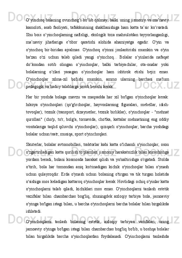 O‘yinchoq bolaning ovunchog‘i bo‘lib qolmay, balki uning jismoniy va ma’naviy
kamoloti,   asab   faoliyati,   tafakkurining   shakllanishiga   ham   katta   ta’sir   ko‘rsatadi.
Shu   bois   o‘yinchoqlarning   nafisligi,   ekologik   toza   mahsulotdan   tayyorlanganligi,
ma’naviy   jihatlariga   e’tibor   qaratishi   alohida   ahamiyatga   egadir.   O'yin   va
o'yinchoq   bir-biridan   ajralmas.   O'yinchoq   o'yinni   jonlantirishi   mumkin   va   o'yin
ba'zan   o'zi   uchun   talab   qiladi   yangi   o'yinchoq...   Bolalar   o‘yinlarida   nafaqat
do‘kondan   sotib   olingan   o‘yinchoqlar,   balki   tarbiyachilar,   ota-onalar   yoki
bolalarning   o‘zlari   yasagan   o‘yinchoqlar   ham   ishtirok   etishi   bejiz   emas.
O'yinchoqlar   xilma-xil   bo'lishi   mumkin,   ammo   ularning   barchasi   ma'lum
pedagogik va badiiy talablarga javob berishi kerak.
Har   bir   yoshda   bolaga   mavzu   va   maqsadda   har   xil   bo'lgan   o'yinchoqlar   kerak:
hikoya   o'yinchoqlari   (qo'g'irchoqlar,   hayvonlarning   figuralari,   mebellar,   idish-
tovoqlar);   texnik   (transport,   dizaynerlar,   texnik   birliklar);   o'yinchoqlar   -   "mehnat
qurollari"   (cho'p,   to'r,   bolg'a,   tornavida,   cho'tka,   kattalar   mehnatining   eng   oddiy
vositalariga   taqlid   qiluvchi   o'yinchoqlar);   qiziqarli   o'yinchoqlar;   barcha   yoshdagi
bolalar uchun teatr, musiqa, sport o'yinchoqlari.
Skuterlar,   bolalar   avtomobillari,   traktorlar   kabi   katta   o'lchamli   o'yinchoqlar,   oson
o'zgartiriladigan katta qurilish to'plamlari jismoniy harakatsizlik bilan kurashishga
yordam   beradi,   bolani   kosmosda   harakat   qilish   va   yo'naltirishga   o'rgatadi.   Stolda
o'tirib,   bola   har   tomondan   aniq   ko'rinadigan   kichik   o'yinchoqlar   bilan   o'ynash
uchun   qulayroqdir.   Erda   o'ynash   uchun   bolaning   o'tirgan   va   tik   turgan   holatida
o'sishiga mos keladigan kattaroq o'yinchoqlar kerak. Hovlidagi ochiq o'yinlar katta
o'yinchoqlarni   talab   qiladi,   kichiklari   mos   emas.   O'yinchoqlarni   tanlash   estetik
vazifalar   bilan   chambarchas   bog'liq,   shuningdek   axloqiy   tarbiya   bola,   jamoaviy
o'yinga bo'lgan istagi bilan, u barcha o'yinchoqlarni barcha bolalar bilan birgalikda
ishlatadi.
O'yinchoqlarni   tanlash   bolaning   estetik,   axloqiy   tarbiyasi   vazifalari,   uning
jamoaviy o'yinga bo'lgan istagi bilan chambarchas bog'liq bo'lib, u boshqa bolalar
bilan   birgalikda   barcha   o'yinchoqlardan   foydalanadi.   O'yinchoqlarni   tanlashda 