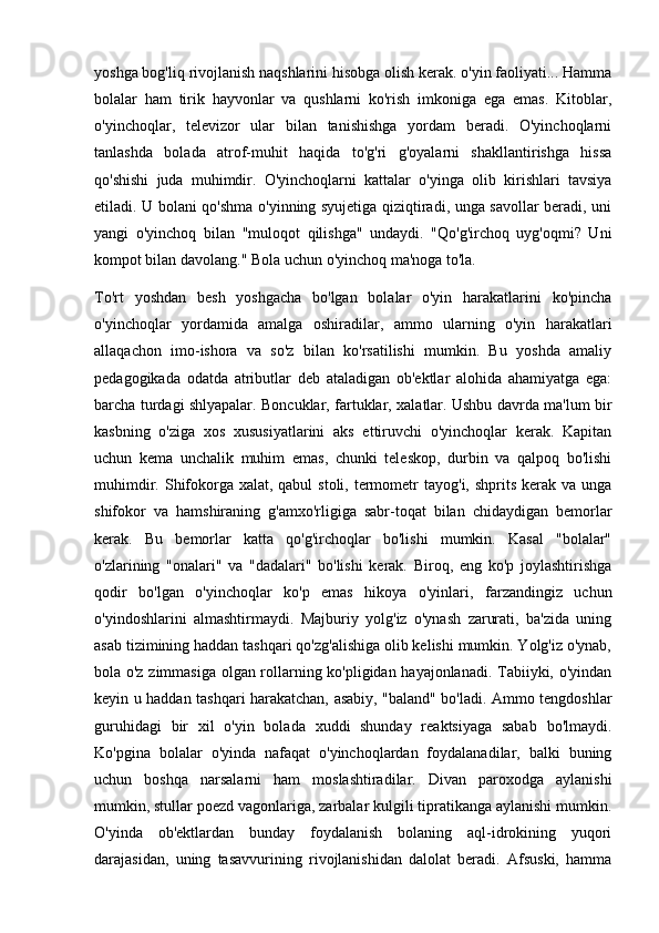 yoshga bog'liq rivojlanish naqshlarini hisobga olish kerak. o'yin faoliyati... Hamma
bolalar   ham   tirik   hayvonlar   va   qushlarni   ko'rish   imkoniga   ega   emas.   Kitoblar,
o'yinchoqlar,   televizor   ular   bilan   tanishishga   yordam   beradi.   O'yinchoqlarni
tanlashda   bolada   atrof-muhit   haqida   to'g'ri   g'oyalarni   shakllantirishga   hissa
qo'shishi   juda   muhimdir.   O'yinchoqlarni   kattalar   o'yinga   olib   kirishlari   tavsiya
etiladi. U bolani qo'shma o'yinning syujetiga qiziqtiradi, unga savollar beradi, uni
yangi   o'yinchoq   bilan   "muloqot   qilishga"   undaydi.   "Qo'g'irchoq   uyg'oqmi?   Uni
kompot bilan davolang." Bola uchun o'yinchoq ma'noga to'la.
To'rt   yoshdan   besh   yoshgacha   bo'lgan   bolalar   o'yin   harakatlarini   ko'pincha
o'yinchoqlar   yordamida   amalga   oshiradilar,   ammo   ularning   o'yin   harakatlari
allaqachon   imo-ishora   va   so'z   bilan   ko'rsatilishi   mumkin.   Bu   yoshda   amaliy
pedagogikada   odatda   atributlar   deb   ataladigan   ob'ektlar   alohida   ahamiyatga   ega:
barcha turdagi shlyapalar. Boncuklar, fartuklar, xalatlar. Ushbu davrda ma'lum bir
kasbning   o'ziga   xos   xususiyatlarini   aks   ettiruvchi   o'yinchoqlar   kerak.   Kapitan
uchun   kema   unchalik   muhim   emas,   chunki   teleskop,   durbin   va   qalpoq   bo'lishi
muhimdir. Shifokorga xalat, qabul  stoli,  termometr  tayog'i, shprits kerak va  unga
shifokor   va   hamshiraning   g'amxo'rligiga   sabr-toqat   bilan   chidaydigan   bemorlar
kerak.   Bu   bemorlar   katta   qo'g'irchoqlar   bo'lishi   mumkin.   Kasal   "bolalar"
o'zlarining   "onalari"   va   "dadalari"   bo'lishi   kerak.   Biroq,   eng   ko'p   joylashtirishga
qodir   bo'lgan   o'yinchoqlar   ko'p   emas   hikoya   o'yinlari,   farzandingiz   uchun
o'yindoshlarini   almashtirmaydi.   Majburiy   yolg'iz   o'ynash   zarurati,   ba'zida   uning
asab tizimining haddan tashqari qo'zg'alishiga olib kelishi mumkin. Yolg'iz o'ynab,
bola o'z zimmasiga olgan rollarning ko'pligidan hayajonlanadi. Tabiiyki, o'yindan
keyin u haddan tashqari harakatchan, asabiy, "baland" bo'ladi. Ammo tengdoshlar
guruhidagi   bir   xil   o'yin   bolada   xuddi   shunday   reaktsiyaga   sabab   bo'lmaydi.
Ko'pgina   bolalar   o'yinda   nafaqat   o'yinchoqlardan   foydalanadilar,   balki   buning
uchun   boshqa   narsalarni   ham   moslashtiradilar.   Divan   paroxodga   aylanishi
mumkin, stullar poezd vagonlariga, zarbalar kulgili tipratikanga aylanishi mumkin.
O'yinda   ob'ektlardan   bunday   foydalanish   bolaning   aql-idrokining   yuqori
darajasidan,   uning   tasavvurining   rivojlanishidan   dalolat   beradi.   Afsuski,   hamma 