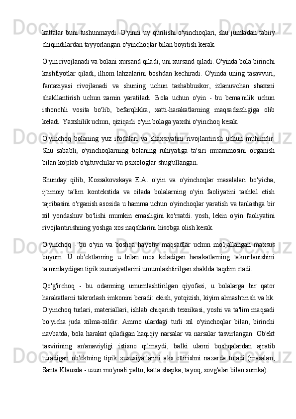 kattalar buni tushunmaydi. O'yinni  uy qurilishi o'yinchoqlari, shu jumladan tabiiy
chiqindilardan tayyorlangan o'yinchoqlar bilan boyitish kerak.
O'yin rivojlanadi va bolani xursand qiladi, uni xursand qiladi. O'yinda bola birinchi
kashfiyotlar   qiladi,   ilhom   lahzalarini   boshdan   kechiradi.   O'yinda   uning   tasavvuri,
fantaziyasi   rivojlanadi   va   shuning   uchun   tashabbuskor,   izlanuvchan   shaxsni
shakllantirish   uchun   zamin   yaratiladi.   Bola   uchun   o'yin   -   bu   bema'nilik   uchun
ishonchli   vosita   bo'lib,   befarqlikka,   xatti-harakatlarning   maqsadsizligiga   olib
keladi. Yaxshilik uchun, qiziqarli o'yin bolaga yaxshi o'yinchoq kerak.
O'yinchoq   bolaning   yuz   ifodalari   va   shaxsiyatini   rivojlantirish   uchun   muhimdir.
Shu   sababli,   o'yinchoqlarning   bolaning   ruhiyatiga   ta'siri   muammosini   o'rganish
bilan ko'plab o'qituvchilar va psixologlar shug'ullangan.
Shunday   qilib,   Kossakovskaya   E.A.   o'yin   va   o'yinchoqlar   masalalari   bo'yicha,
ijtimoiy   ta'lim   kontekstida   va   oilada   bolalarning   o'yin   faoliyatini   tashkil   etish
tajribasini o'rganish asosida u hamma uchun o'yinchoqlar yaratish va tanlashga bir
xil   yondashuv   bo'lishi   mumkin   emasligini   ko'rsatdi.   yosh,   lekin   o'yin   faoliyatini
rivojlantirishning yoshga xos naqshlarini hisobga olish kerak.
O'yinchoq   -   bu   o'yin   va   boshqa   hayotiy   maqsadlar   uchun   mo'ljallangan   maxsus
buyum.   U   ob'ektlarning   u   bilan   mos   keladigan   harakatlarning   takrorlanishini
ta'minlaydigan tipik xususiyatlarini umumlashtirilgan shaklda taqdim etadi.
Qo'g'irchoq   -   bu   odamning   umumlashtirilgan   qiyofasi,   u   bolalarga   bir   qator
harakatlarni takrorlash imkonini beradi: ekish, yotqizish, kiyim almashtirish va hk.
O'yinchoq turlari, materiallari, ishlab chiqarish texnikasi, yoshi  va ta'lim maqsadi
bo'yicha   juda   xilma-xildir.   Ammo   ulardagi   turli   xil   o'yinchoqlar   bilan,   birinchi
navbatda, bola harakat  qiladigan haqiqiy narsalar va narsalar  tasvirlangan. Ob'ekt
tasvirining   an'anaviyligi   istisno   qilmaydi,   balki   ularni   boshqalardan   ajratib
turadigan   ob'ektning   tipik   xususiyatlarini   aks   ettirishni   nazarda   tutadi   (masalan,
Santa Klausda - uzun mo'ynali palto, katta shapka, tayoq, sovg'alar bilan sumka). 