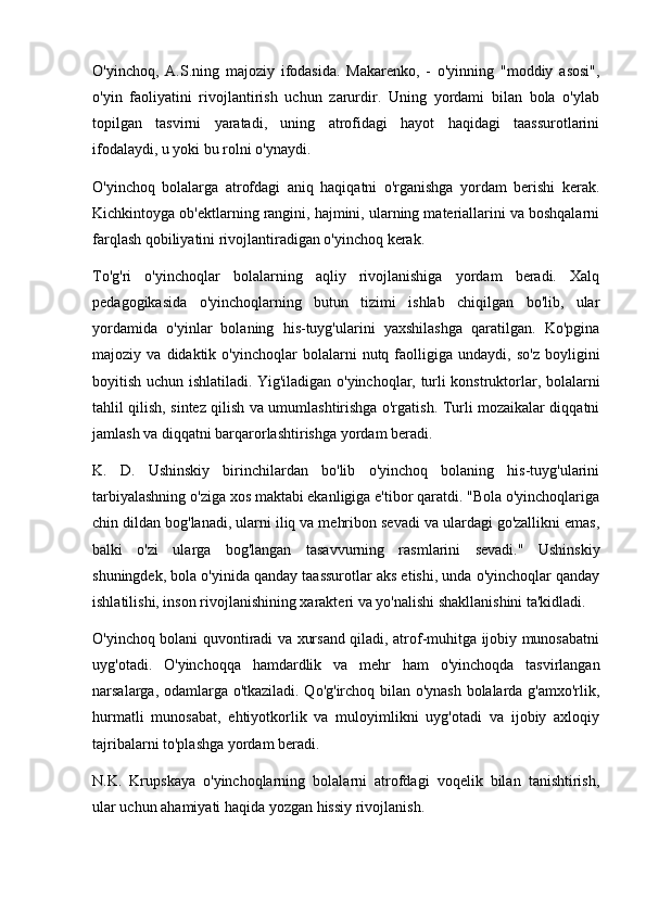 O'yinchoq,   A.S.ning   majoziy   ifodasida.   Makarenko,   -   o'yinning   "moddiy   asosi",
o'yin   faoliyatini   rivojlantirish   uchun   zarurdir.   Uning   yordami   bilan   bola   o'ylab
topilgan   tasvirni   yaratadi,   uning   atrofidagi   hayot   haqidagi   taassurotlarini
ifodalaydi, u yoki bu rolni o'ynaydi.
O'yinchoq   bolalarga   atrofdagi   aniq   haqiqatni   o'rganishga   yordam   berishi   kerak.
Kichkintoyga ob'ektlarning rangini, hajmini, ularning materiallarini va boshqalarni
farqlash qobiliyatini rivojlantiradigan o'yinchoq kerak.
To'g'ri   o'yinchoqlar   bolalarning   aqliy   rivojlanishiga   yordam   beradi.   Xalq
pedagogikasida   o'yinchoqlarning   butun   tizimi   ishlab   chiqilgan   bo'lib,   ular
yordamida   o'yinlar   bolaning   his-tuyg'ularini   yaxshilashga   qaratilgan.   Ko'pgina
majoziy  va   didaktik  o'yinchoqlar   bolalarni   nutq   faolligiga   undaydi,  so'z   boyligini
boyitish uchun ishlatiladi. Yig'iladigan o'yinchoqlar, turli konstruktorlar, bolalarni
tahlil qilish, sintez qilish va umumlashtirishga o'rgatish. Turli mozaikalar diqqatni
jamlash va diqqatni barqarorlashtirishga yordam beradi.
K.   D.   Ushinskiy   birinchilardan   bo'lib   o'yinchoq   bolaning   his-tuyg'ularini
tarbiyalashning o'ziga xos maktabi ekanligiga e'tibor qaratdi. "Bola o'yinchoqlariga
chin dildan bog'lanadi, ularni iliq va mehribon sevadi va ulardagi go'zallikni emas,
balki   o'zi   ularga   bog'langan   tasavvurning   rasmlarini   sevadi."   Ushinskiy
shuningdek, bola o'yinida qanday taassurotlar aks etishi, unda o'yinchoqlar qanday
ishlatilishi, inson rivojlanishining xarakteri va yo'nalishi shakllanishini ta'kidladi.
O'yinchoq bolani quvontiradi va xursand qiladi, atrof-muhitga ijobiy munosabatni
uyg'otadi.   O'yinchoqqa   hamdardlik   va   mehr   ham   o'yinchoqda   tasvirlangan
narsalarga, odamlarga o'tkaziladi. Qo'g'irchoq bilan o'ynash bolalarda g'amxo'rlik,
hurmatli   munosabat,   ehtiyotkorlik   va   muloyimlikni   uyg'otadi   va   ijobiy   axloqiy
tajribalarni to'plashga yordam beradi.
N.K.   Krupskaya   o'yinchoqlarning   bolalarni   atrofdagi   voqelik   bilan   tanishtirish,
ular uchun ahamiyati haqida yozgan hissiy rivojlanish. 