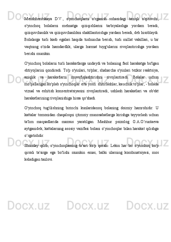 Mendzheritskaya   D.V.,   o'yinchoqlarni   o'rganish   sohasidagi   taniqli   o'qituvchi,
o'yinchoq   bolalarni   mehnatga   qiziqishlarini   tarbiyalashga   yordam   beradi,
qiziquvchanlik va qiziquvchanlikni shakllantirishga yordam beradi, deb hisoblaydi.
Bolalarga   turli   kasb   egalari   haqida   tushuncha   berish,   turli   millat   vakillari,   u   bir
vaqtning   o'zida   hamdardlik,   ularga   hurmat   tuyg'ularini   rivojlantirishga   yordam
berishi mumkin.
O'yinchoq bolalarni  turli  harakatlarga undaydi  va bolaning faol  harakatga bo'lgan
ehtiyojlarini qondiradi. To'p o'yinlari, to'plar, shaharcha o'yinlari tezkor reaktsiya,
aniqlik   va   harakatlarni   muvofiqlashtirishni   rivojlantiradi.   Bolalar   uchun
mo'ljallangan ko'plab o'yinchoqlar erta yosh: shitirlashlar, kauchuk to'plar, - bolada
vizual   va   eshitish   konsentratsiyasini   rivojlantiradi,   ushlash   harakatlari   va   ob'ekt
harakatlarining rivojlanishiga hissa qo'shadi.
O'yinchoq   tug'ilishning   birinchi   kunlaridanoq   bolaning   doimiy   hamrohidir.   U
kattalar tomonidan chaqaloqni ijtimoiy munosabatlarga kirishga tayyorlash uchun
ta'lim   maqsadlarida   maxsus   yaratilgan.   Mashhur   psixolog   G.A.O‘runtaeva
aytganidek, kattalarning asosiy vazifasi bolani o‘yinchoqlar bilan harakat qilishga
o‘rgatishdir.
Shunday   qilib,   o'yinchoqlarning   ta'siri   ko'p   qirrali.   Lekin   har   bir   o'yinchoq   ko'p
qirrali   ta'sirga   ega   bo'lishi   mumkin   emas,   balki   ularning   kombinatsiyasi,   mos
keladigan tanlovi. 