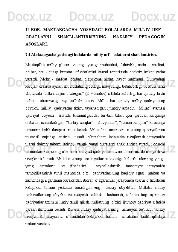 II   BOB.   MAKTABGACHA   YOSHDAGI   BOLALARDA   MILLIY   URF   –
ODATLARNI   SHAKLLANTIRISHNING   NAZARIY   PEDAGOGIK
ASOSLARI.
2.1.Maktabgacha yoshdagi bolalarda milliy urf – odatlarni shakllantirish.
Mustaqillik   milliy   g’urur,   vatanga   yurtga   muhabbat,   fidoiylik,   mehr   -   shafqat,
oqibat,   ota   -   onaga   hurmat   urf   odatlarini   kamol   toptirishda   cheksiz   imkoniyatlar
yaratdi.   Mehr   -   shafqat,   oqibat,   o’zbekona   hislat,   hayot   mazmuni.   Dunyodagi
xalqlar  orasida aynan shu millatning borligi, mavjudligi, betakrorligi “Ko'hna tarix
shodasida   bitta marjon o’zbegim” (E.Vohidov) sifatida zohirligi har qanday kishi
uchun     ahamiyatga   ega   bo’lishi   tabiiy.   Millat   har   qanday   milliy   qadriyatning
obyekti,   milliy     qadriyatlar   tizimi   tayanadigan   ijtimoiy   asosdir.   “Millat”   atamasi
qadriyat   obyekti     sifatida   tushunilganida,   bir-biri   bilan   qon   qardosh   xalqlarga
nisbatan  ishlatiladigan     “turkiy  xalqlar”,  “slovyanlar”,  “roman  xalqlari”  kabilarga
umummilliylik   darajasi     mos   keladi.   Millat   bir   tomondan,   o’zining   qadriyatlarini
mutassil   vujudga   keltirib     turadi,   o’tmishdan   kelajakka   rivojlanish   jarayonida
ularni   doimiy takomillatirib,   yangi-   yangi  qirralarni  shakllantirib  turadi,  ikkinchi
tomondan esa, uning o’zi ham  mavjud qadriyatlar tizimi tamiri ostida o’zgarib va
rivojlanib   boradi.   Millat-o’zining     qadriyatlarini   vujadga   keltirib,   ularning   yangi-
yangi   qarralarini   va   jihatlarini     sayqallashtirib,   taraqqiyot   jarayonida
tamokillashtirib   turili   manosida   o’z     qadriyatlarining   haqiqiy   egasi,   makon   va
zamondagi ilgarilama xarakatdan iborat  o’zgarishlar jarayonida ularni o’tmishdan
kelajakka   tomon   yetkazib   boradigan   eng     asosiy   obyektdir.   Millatni   milliy
qadriyatlarning   obyekti   va   subyekti   sifatida     tushunish,   u   bilan   bog’liq   milliy
qadriyatlar  tizimini  ilmiy tahlil qilish, millatning   o’zini  ijtimoiy qadriyat sifatida
qarash   ikmonini   beradi.   Bu   esa   milliy   qadriyatlarning     namoyon   bo’lishi,   tarixiy
rivojlanish   jarayonida   o’tmishdan   kelajakka   tomon     xarakatini   taxlil   qilishga
imkon yaratadi. 