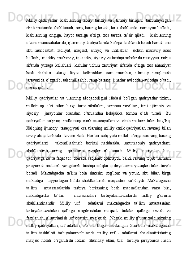 Milliy   qadriyatlar:   kishilarning   tabiiy,   tarixiy   va   ijtimoiy   birligini     taminlaydigan
etnik makonda shakllanadi, rang-barang tarzda, tarli shakllarda   namoyon bo’ladi,
kishilarning   ongiga,   hayot   tarziga   o’ziga   xos   tarzda   ta’sir   qiladi:     kishilarning
o’zaro munosabalarida, ijtimmoiy faoliyatlarida ko’zga  tashlanib turadi hamda ana
shu   munosabat,   faoliyat,   maqsad,   ehtiyoj   va   intilishlar     uchun   manaviy   asos
bo’ladi;  moddiy, ma’naviy, iqtisodiy, siyosiy va boshqa sohalarda muayyan  natija
sifatida   yuzaga   kelishlari,   kishilar   uchun   zaruriyat   sifatida   o’ziga   xos   ahamiyat
kasb   etishlari,   ularga   foyda   keltirishlari   xam   mumkin;   ijtimoiy   rivojlanish
jarayonida   o’zgarib,  takomillashib,  rang-barang    jihatlar  avloddan-avlodga  o’tadi,
meros qoladi.  
Milliy   qadriyatlar   va   ularning   aloqadorligini   ifodasi   bo’lgan   qadriyatlar   tizimi,
millatning   o’zi   bilan   birga   tarix   silsilalari,   zamona   zayillari,   turli   ijtimoiy   va
siyosiy     jarayonlar   orasidan   o’tmishdan   kelajakka   tomon   o’tib   turadi.   Bu
qadriyatlar   ko’proq    millatning  etnik   xususiyatlari   va  etnik   makoni   bilan   bog’liq.
Xalqning  ijtimoiy    taraqqiyoti   esa   ularning  milliy  etnik  qadriyatlari  ravnaqi  bilan
uzviy aloqadorlikda  davom etadi. Har bir xalq yoki millat, o’ziga xos rang-barang
qadriyatlarni     takomillashtirib   borishi   natidasida,   umumisoniy   qadriyatlarni
shakllantirib,   uning     qirralarini   rivojlantirib   boradi.   Milliy   qadriyatlar   faqat
qadriyatga ko’ra faqat tor  doirada saqlanib qolmaydi, balki, ravnaq topib turmush
jarayonida muttasil  yangilanib, boshqa xalqlar qadriyatlarini yutuqlari bilan boyib
boradi.   Maktabgacha   ta’lim   bola   shaxsini   sog’lom   va   yetuk,   shu   bilan   birga
maktabga     tayyorlagan   holda   shakllantirish   maqsadini   ko’zlaydi.   Maktabgacha
ta’lim     muassasalarida   tarbiya   berishning   bosh   maqsadlaridan   yana   biri,
maktabgacha   ta’lim     muassasalari   tarbiyalanuvchilarda   milliy   g’ururni
shakllantirishdir.   Milliy   urf     odatlarni   maktabgacha   ta’lim   muassasalari
tarbiyalanuvchilari   qalbiga   singdirishdan   maqsad:   bolalar   qalbiga   sevish   va
faxrlanish, g’ururlanish urf odatsini uyg’otish.   Negaki milliy g’urur xalqimizning
milliy qadriyatlari, urf-odatlari, o’z ona tiliga   asoslangan. Shu bois, maktabgacha
ta’lim   tashkiloti   tarbiyalanuvchilarida   milliy   urf   -   odatlarni   shakllantirishning
mavjud   holati   o’rganilishi   lozim.   Shunday   ekan,   biz     tarbiya   jarayonida   inson 