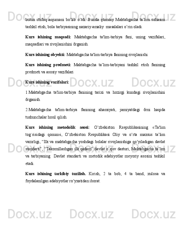 butun   ittifoq   anjumani   bo’lib   o’tdi.   Bunda   ijtimoiy   Maktabgacha   ta’lim   sohasini
tashkil etish, bola tarbiyasining nazariy-amaliy  masalalari o’rin oladi.
Kurs   ishining   maqsadi:   Maktabgacha   ta'lim-tarbiya   fani,   uning   vazifalari,
maqsadlari va rivojlanishini õrganish.
Kurs ishining obyekti:  Maktabgacha ta'lim-tarbiya fanining rivojlanishi.
Kurs   ishining   predmeti:   Maktabgacha   ta’lim-tarbiyani   tashkil   etish   fanining
predmeti va asosiy vazifalari
Kurs ishining vazifalari:
1.Maktabgacha   ta'lim-tarbiya   fanining   tarixi   va   hozirgi   kundagi   rivojlanishini
õrganish.
2.Maktabgacha   ta'lim-tarbiya   fanining   ahamiyati,   jamiyatdagi   õrni   haqida
tushunchalar hosil qilish.
Kurs   ishining   metodolik   asosi:   O’zbеkiston   Rsеpublikasining   «Ta'lim
tog`risidagi   qonun»i,   O‘zbekiston   Respublikasi   Oliy   va   o‘rta   maxsus   ta’lim
vazirligi, “Ilk va maktabgacha yoshdagi bolalar rivojlanishiga qo yiladigan davlatʻ
standarti”, “Takomillashgan ilk qadam” davlat o’quv dasturi, Maktabgacha ta’lim
va   tarbiyaning     Davlat   standarti   va   metodik   adabiyotlar   meyoriy   asosini   tashkil
etadi.
Kurs   ishining   tarkibiy   tuzilish.   Kirish,   2   ta   bob,   4   ta   band,   xulosa   va
foydalanilgan adabiyotlar ro yxatidan iborat.	
ʻ 