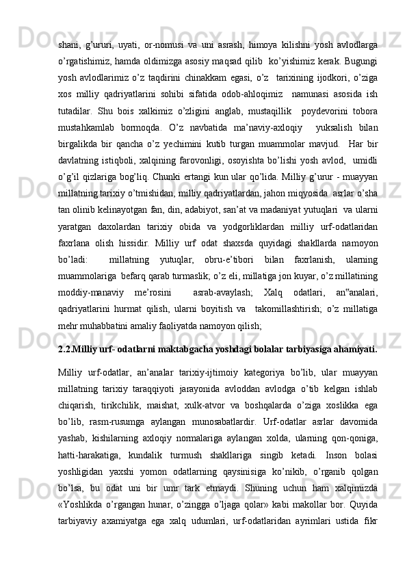 shani,   g’ururi,   uyati,   or-nomusi   va   uni   asrash,   himoya   kilishni   yosh   avlodlarga
o’rgatishimiz, hamda oldimizga asosiy maqsad qilib   ko’yishimiz kerak. Bugungi
yosh   avlodlarimiz   o’z   taqdirini   chinakkam   egasi,   o’z     tarixining   ijodkori,   o’ziga
xos   milliy   qadriyatlarini   sohibi   sifatida   odob-ahloqimiz     namunasi   asosida   ish
tutadilar.   Shu   bois   xalkimiz   o’zligini   anglab,   mustaqillik     poydevorini   tobora
mustahkamlab   bormoqda.   O’z   navbatida   ma’naviy-axloqiy     yuksalish   bilan
birgalikda   bir   qancha   o’z   yechimini   kutib   turgan   muammolar   mavjud.     Har   bir
davlatning   istiqboli,   xalqining   farovonligi,   osoyishta   bo’lishi   yosh   avlod,     umidli
o’g’il qizlariga bog’liq. Chunki ertangi kun ular qo’lida. Milliy g’urur - muayyan
millatning tarixiy o’tmishidan, milliy qadriyatlardan, jahon miqyosida  asrlar o’sha
tan olinib kelinayotgan fan, din, adabiyot, san’at va madaniyat yutuqlari  va ularni
yaratgan   daxolardan   tarixiy   obida   va   yodgorliklardan   milliy   urf-odatlaridan
faxrlana   olish   hissidir.   Milliy   urf   odat   shaxsda   quyidagi   shakllarda   namoyon
bo’ladi:     millatning   yutuqlar,   obru-e’tibori   bilan   faxrlanish,   ularning
muammolariga  befarq qarab turmaslik; o’z eli, millatiga jon kuyar, o’z millatining
moddiy-manaviy   me’rosini     asrab-avaylash;   Xalq   odatlari,   an analari,‟
qadriyatlarini   hurmat   qilish,   ularni   boyitish   va     takomillashtirish;   o’z   millatiga
mehr muhabbatini amaliy faoliyatda namoyon qilish;
2.2.Milliy urf- odatlarni maktabgacha yoshdagi bolalar tarbiyasiga ahamiyati.
Milliy   urf-odatlar,   an’analar   tarixiy-ijtimoiy   kategoriya   bo’lib,   ular   muayyan
millatning   tarixiy   taraqqiyoti   jarayonida   avloddan   avlodga   o’tib   kelgan   ishlab
chiqarish,   tirikchilik,   maishat,   xulk-atvor   va   boshqalarda   o’ziga   xoslikka   ega
bo’lib,   rasm-rusumga   aylangan   munosabatlardir.   Urf-odatlar   asrlar   davomida
yashab,   kishilarning   axloqiy   normalariga   aylangan   xolda,   ularning   qon-qoniga,
hatti-harakatiga,   kundalik   turmush   shakllariga   singib   ketadi.   Inson   bolasi
yoshligidan   yaxshi   yomon   odatlarning   qaysinisiga   ko’nikib,   o’rganib   qolgan
bo’lsa,   bu   odat   uni   bir   umr   tark   etmaydi.   Shuning   uchun   ham   xalqimizda
«Yoshlikda   o’rgangan   hunar,   o’zingga   o’ljaga   qolar»   kabi   makollar   bor.   Quyida
tarbiyaviy   axamiyatga   ega   xalq   udumlari,   urf-odatlaridan   ayrimlari   ustida   fikr 