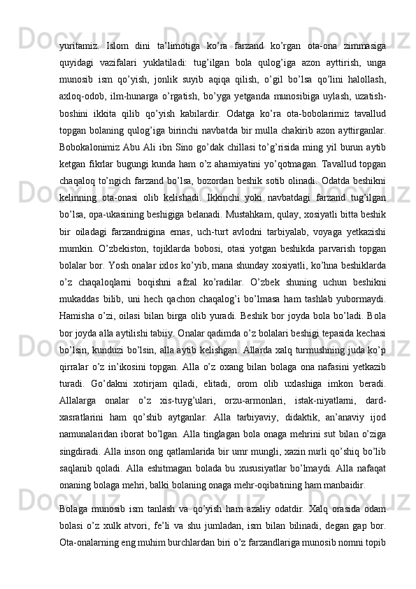 yuritamiz.   Islom   dini   ta’limotiga   ko’ra   farzand   ko’rgan   ota-ona   zimmasiga
quyidagi   vazifalari   yuklatiladi:   tug’ilgan   bola   qulog’iga   azon   ayttirish,   unga
munosib   ism   qo’yish,   jonlik   suyib   aqiqa   qilish,   o’gil   bo’lsa   qo’lini   halollash,
axloq-odob,   ilm-hunarga   o’rgatish,   bo’yga   yetganda   munosibiga   uylash,   uzatish-
boshini   ikkita   qilib   qo’yish   kabilardir.   Odatga   ko’ra   ota-bobolarimiz   tavallud
topgan  bolaning  qulog’iga  birinchi   navbatda  bir   mulla  chakirib  azon  ayttirganlar.
Bobokalonimiz Abu Ali  ibn Sino go’dak  chillasi  to’g’risida ming yil  burun aytib
ketgan fikrlar bugungi kunda ham o’z ahamiyatini yo’qotmagan. Tavallud topgan
chaqaloq  to’ngich  farzand  bo’lsa,   bozordan  beshik  sotib  olinadi. Odatda  beshikni
kelinning   ota-onasi   olib   kelishadi.   Ikkinchi   yoki   navbatdagi   farzand   tug’ilgan
bo’lsa, opa-ukasining beshigiga belanadi. Mustahkam, qulay, xosiyatli bitta beshik
bir   oiladagi   farzandnigina   emas,   uch-turt   avlodni   tarbiyalab,   voyaga   yetkazishi
mumkin.   O’zbekiston,   tojiklarda   bobosi,   otasi   yotgan   beshikda   parvarish   topgan
bolalar bor. Yosh onalar ixlos ko’yib, mana shunday xosiyatli, ko’hna beshiklarda
o’z   chaqaloqlarni   boqishni   afzal   ko’radilar.   O’zbek   shuning   uchun   beshikni
mukaddas   bilib,   uni   hech   qachon   chaqalog’i   bo’lmasa   ham   tashlab   yubormaydi.
Hamisha   o’zi,   oilasi   bilan   birga   olib   yuradi.   Beshik   bor   joyda   bola   bo’ladi.   Bola
bor joyda alla aytilishi tabiiy. Onalar qadimda o’z bolalari beshigi tepasida kechasi
bo’lsin, kunduzi bo’lsin, alla aytib kelishgan. Allarda xalq turmushning juda ko’p
qirralar   o’z   in’ikosini   topgan.   Alla   o’z   oxang   bilan   bolaga   ona   nafasini   yetkazib
turadi.   Go’dakni   xotirjam   qiladi,   elitadi,   orom   olib   uxlashiga   imkon   beradi.
Allalarga   onalar   o’z   xis-tuyg’ulari,   orzu-armonlari,   istak-niyatlarni,   dard-
xasratlarini   ham   qo’shib   aytganlar.   Alla   tarbiyaviy,   didaktik,   an’anaviy   ijod
namunalaridan iborat  bo’lgan. Alla tinglagan bola onaga  mehrini  sut  bilan  o’ziga
singdiradi. Alla inson ong qatlamlarida bir umr mungli, xazin nurli qo’shiq bo’lib
saqlanib   qoladi.   Alla   eshitmagan   bolada   bu   xususiyatlar   bo’lmaydi.   Alla   nafaqat
onaning bolaga mehri, balki bolaning onaga mehr-oqibatining ham manbaidir.
Bolaga   munosib   ism   tanlash   va   qo’yish   ham   azaliy   odatdir.   Xalq   orasida   odam
bolasi   o’z   xulk   atvori,   fe’li   va   shu   jumladan,   ism   bilan   bilinadi,   degan   gap   bor.
Ota-onalarning eng muhim burchlardan biri o’z farzandlariga munosib nomni topib 