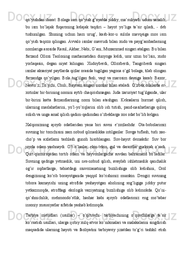 qo’yishdan iborat. Bolaga ism qo’yish g’oyatda jiddiy, ma’suliyatli udum sanalib,
bu   ism   bo’lajak   fuqaroning   kelajak   taqdiri   –   hayot   yo’liga   ta’sir   qiladi,   -   deb
tushunilgan.   Shuning   uchun   ham   urug’,   kasb-kor-u   sulola   mavqeiga   mos   ism
qo’yish taqozo qilingan. Avvalo ismlar mavrudi bilan xudo va payg’ambarlarning
nomlariga asosida Rasul, Akbar, Nabi, G’ani, Muxammad singari atalgan. Bu bilan
farzand   Olloxi   Taoloning   marhamatidan   dunyoga   keldi,   umr   uzun   bo’lsin,   xudo
yorlaqasin,   degan   niyat   kilingan.   Xudoyberdi,   Olloxberdi,   Tangriberdi   singari
ismlar aksariyat paytlarda qizlar orasida tugilgan yagona o’gil bolaga, tilab olingan
farzandga  qo’yilgan. Bola  tug’ilgan fasli,  vaqt  va  marosim   davriga  karab:  Baxor,
Navro’z, To’ychi, Chuli, Bayram singari nomlar bilan ataladi. O’zbek oilalarda er-
xotinlar bir-birining nomini aytib chaqirishmagan. Juda zaruriyat tug’ilganda, ular
bir-birini   katta   farzandlarining   nomi   bilan   atashgan.   Keksalarni   hurmat   qilish,
ularning   maslahatlarini,   yo’l-yo’riqlarini   olib   ish   tutish,   pand-nasihatlariga   quloq
solish va unga amal qilish qadim-qadimdan o’zbeklarga xos odat bo’lib kelgan.
Xalqimizning   ajoyib   odatlaridan   yana   biri   suvni   e’zozlashdir.   Ota-bobolarimiz
suvning bir tomchisini xam nobud qilmaslikka intilganlar. Suvga tuflash, turli xas-
cho’p   va   axlatlarni   tashlash   gunoh   hisoblangan.   Suv-hayot   demakdir.   Suv   bor
joyda   odam   yashnaydi.   O’t-o’lanlar,   ekin-tekin,   gul   va   daraxtlar   gurkirab   o’sadi.
Qurt-qumursqadan   tortib   odam   va   hayvonlargacha   suvdan   bahramand   bo’ladilar.
Suvning   qadriga   yetmaslik,   uni   nes-nobud   qilish,   avaylab   ishlatmaslik   qanchalik
og’ir   oqibatlarga,   tabiatdagi   muvozanatning   buzilishiga   olib   kelishini,   Orol
dengizining   ko’rib   borayotganida   yaqqol   ko’rishimiz   mumkin.   Dengiz   suvining
tobora   kamayishi   uning   atrofida   yashayotgan   aholining   sog’ligiga   jiddiy   putur
yetkazmoqda,   atrofdagi   ekologik   vaziyatning   buzilishiga   olib   kelmokda.   Qo’ni-
qo’shnichilik,   mehmondo’stlik,   hashar   kabi   ajoyib   odatlarimiz   eng   mo’tabar
insoniy xususiyatlar sifatida yashab kelmoqda.
Tarbiya   metodlari   (usullar)   –   o’qituvchi-   tarbiyachining   o’quvchilarga   ta’sir
ko’rsatish usullari, ularga ijobiy xulq-atvor ko’nikmalari va malakalarini singdirish
maqsadida   ularning   hayoti   va   faoliyatini   tarbiyaviy   jixatdan   to’g’ri   tashkil   etish