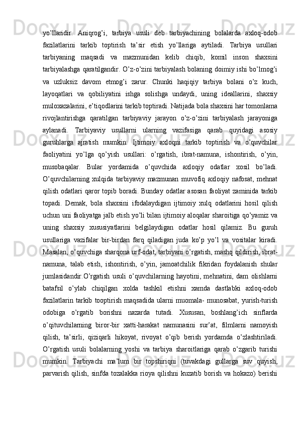 yo’llaridir.   Aniqrog’i,   tarbiya   usuli   deb   tarbiyachining   bolalarda   axloq-odob
fazilatlarini   tarkib   toptirish   ta’sir   etish   yo’llariga   aytiladi.   Tarbiya   usullari
tarbiyaning   maqsadi   va   mazmunidan   kelib   chiqib,   komil   inson   shaxsini
tarbiyalashga qaratilgandir. O’z-o’zini tarbiyalash bolaning doimiy ishi bo’lmog’i
va   uzluksiz   davom   etmog’i   zarur.   Chunki   haqiqiy   tarbiya   bolani   o’z   kuch,
layoqatlari   va   qobiliyatini   ishga   solishga   undaydi,   uning   ideallarini,   shaxsiy
muloxazalarini, e’tiqodlarini tarkib toptiradi. Natijada bola shaxsini har tomonlama
rivojlantirishga   qaratilgan   tarbiyaviy   jarayon   o’z-o’zini   tarbiyalash   jarayoniga
aylanadi.   Tarbiyaviy   usullarni   ularning   vazifasiga   qarab   quyidagi   asosiy
guruhlarga   ajratish   mumkin:   Ijtimoiy   axloqni   tarkib   toptirish   va   o’quvchilar
faoliyatini   yo’lga   qo’yish   usullari:   o’rgatish,   ibrat-namuna,   ishontirish,   o’yin,
musobaqalar.   Bular   yordamida   o’quvchida   axloqiy   odatlar   xosil   bo’ladi.
O’quvchilarning   xulqida   tarbiyaviy   mazmunan   muvofiq   axloqiy   nafosat,   mehnat
qilish  odatlari   qaror   topib  boradi.  Bunday  odatlar  asosan  faoliyat  zaminida  tarkib
topadi.   Demak,   bola   shaxsini   ifodalaydigan   ijtimoiy   xulq   odatlarini   hosil   qilish
uchun uni faoliyatga jalb etish yo’li bilan ijtimoiy aloqalar sharoitiga qo’yamiz va
uning   shaxsiy   xususiyatlarini   belgilaydigan   odatlar   hosil   qilamiz.   Bu   guruh
usullariga   vazifalar   bir-birdan   farq   qiladigan   juda   ko’p   yo’l   va   vositalar   kiradi.
Masalan, o’quvchiga sharqona urf-odat, tarbiyani o’rgatish, mashq qildirish, ibrat-
namuna,   talab   etish,   ishontirish,   o’yin,   jamoatchilik   fikridan   foydalanish   shular
jumlasidandir.O’rgatish   usuli   o’quvchilarning   hayotini,   mehnatini,   dam   olishlarni
batafsil   o’ylab   chiqilgan   xolda   tashkil   etishni   xamda   dastlabki   axloq-odob
fazilatlarin   tarkib   tooptirish   maqsadida   ularni   muomala-   munosabat,   yurish-turish
odobiga   o’rgatib   borishni   nazarda   tutadi.   Xususan,   boshlang’ich   sinflarda
o’qituvchilarning   biror-bir   xatti-harakat   namunasini   sur’at,   filmlarni   namoyish
qilish,   ta’sirli,   qiziqarli   hikoyat,   rivoyat   o’qib   berish   yordamda   o’zlashtiriladi.
O’rgatish   usuli   bolalarning   yoshi   va   tarbiya   sharoitlariga   qarab   o’zgarib   turishi
mumkin.   Tarbiyachi   ma’lum   bir   topshiriqni   (tuvakdagi   gullarga   suv   quyish,
parvarish  qilish,  sinfda  tozalakka  rioya  qilishni  kuzatib  borish  va hokazo)   berishi 