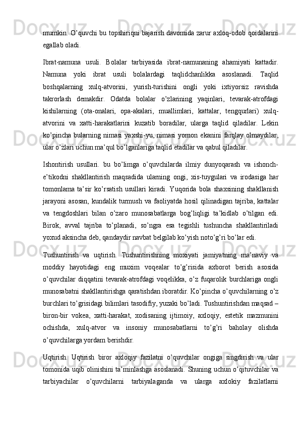 mumkin. O’quvchi bu topshiriqni bajarish davomida zarur axloq-odob qoidalarini
egallab oladi.
Ibrat-namuna   usuli.   Bolalar   tarbiyasida   ibrat-namunaning   ahamiyati   kattadir.
Namuna   yoki   ibrat   usuli   bolalardagi   taqlidchanlikka   asoslanadi.   Taqlid
boshqalarning   xulq-atvorini,   yurish-turishini   ongli   yoki   ixtiyorsiz   ravishda
takrorlash   demakdir.   Odatda   bolalar   o’zlarining   yaqinlari,   tevarak-atrofdagi
kishilarning   (ota-onalari,   opa-akalari,   muallimlari,   kattalar,   tengqurlari)   xulq-
atvorini   va   xatti-harakatlarini   kuzatib   boradilar,   ularga   taqlid   qiladilar.   Lekin
ko’pincha   bularning   nimasi   yaxshi-yu,   nimasi   yomon   ekanini   farqlay   olmaydilar,
ular o’zlari uchun ma’qul bo’lganlariga taqlid etadilar va qabul qiladilar.
Ishontirish   usullari.   bu   bo’limga   o’quvchilarda   ilmiy   dunyoqarash   va   ishonch-
e’tikodni   shakllantirish   maqsadida   ularning   ongi,   xis-tuygulari   va   irodasiga   har
tomonlama   ta’sir   ko’rsatish   usullari   kiradi.   Yuqorida   bola   shaxsining   shakllanish
jarayoni   asosan,   kundalik  turmush   va  faoliyatda   hosil   qilinadigan   tajriba,  kattalar
va   tengdoshlari   bilan   o’zaro   munosabatlarga   bog’liqligi   ta’kidlab   o’tilgan   edi.
Birok,   avval   tajriba   to’planadi,   so’ngra   esa   tegishli   tushuncha   shakllantiriladi
yoxud aksincha deb, qandaydir navbat belgilab ko’yish noto’g’ri bo’lar edi.
Tushuntirish   va   uqtirish.   Tushuntirishning   moxiyati   jamiyatning   ma’naviy   va
moddiy   hayotidagi   eng   muxim   voqealar   to’g’risida   axborot   berish   asosida
o’quvchilar   diqqatini   tevarak-atrofdagi   voqelikka,   o’z   fuqarolik   burchlariga   ongli
munosabatni shakllantirishga qaratishdan iboratdir. Ko’pincha o’quvchilarning o’z
burchlari to’grisidagi bilimlari tasodifiy, yuzaki bo’ladi. Tushuntirishdan maqsad –
biron-bir   vokea,   xatti-harakat,   xodisaning   ijtimoiy,   axloqiy,   estetik   mazmunini
ochishda,   xulq-atvor   va   insoniy   munosabatlarni   to’g’ri   baholay   olishda
o’quvchilarga yordam berishdir.
Uqtirish.   Uqtirish   biror   axloqiy   fazilatni   o’quvchilar   ongiga   singdirish   va   ular
tomonida uqib olinishini ta’minlashga asoslanadi. Shuning uchun o’qituvchilar va
tarbiyachilar   o’quvchilarni   tarbiyalaganda   va   ularga   axlokiy   fazilatlarni 