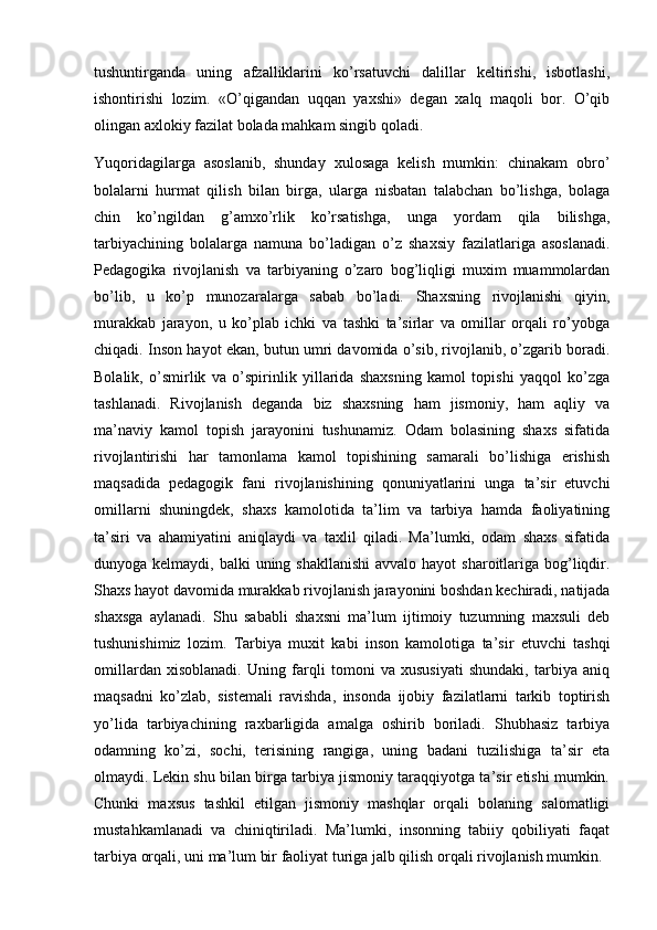 tushuntirganda   uning   afzalliklarini   ko’rsatuvchi   dalillar   keltirishi,   isbotlashi,
ishontirishi   lozim.   «O’qigandan   uqqan   yaxshi»   degan   xalq   maqoli   bor.   O’qib
olingan axlokiy fazilat bolada mahkam singib qoladi.
Yuqoridagilarga   asoslanib,   shunday   xulosaga   kelish   mumkin:   chinakam   obro’
bolalarni   hurmat   qilish   bilan   birga,   ularga   nisbatan   talabchan   bo’lishga,   bolaga
chin   ko’ngildan   g’amxo’rlik   ko’rsatishga,   unga   yordam   qila   bilishga,
tarbiyachining   bolalarga   namuna   bo’ladigan   o’z   shaxsiy   fazilatlariga   asoslanadi.
Pedagogika   rivojlanish   va   tarbiyaning   o’zaro   bog’liqligi   muxim   muammolardan
bo’lib,   u   ko’p   munozaralarga   sabab   bo’ladi.   Shaxsning   rivojlanishi   qiyin,
murakkab   jarayon,   u   ko’plab   ichki   va   tashki   ta’sirlar   va   omillar   orqali   ro’yobga
chiqadi. Inson hayot ekan, butun umri davomida o’sib, rivojlanib, o’zgarib boradi.
Bolalik,   o’smirlik   va   o’spirinlik   yillarida   shaxsning   kamol   topishi   yaqqol   ko’zga
tashlanadi.   Rivojlanish   deganda   biz   shaxsning   ham   jismoniy,   ham   aqliy   va
ma’naviy   kamol   topish   jarayonini   tushunamiz.   Odam   bolasining   shaxs   sifatida
rivojlantirishi   har   tamonlama   kamol   topishining   samarali   bo’lishiga   erishish
maqsadida   pedagogik   fani   rivojlanishining   qonuniyatlarini   unga   ta’sir   etuvchi
omillarni   shuningdek,   shaxs   kamolotida   ta’lim   va   tarbiya   hamda   faoliyatining
ta’siri   va   ahamiyatini   aniqlaydi   va   taxlil   qiladi.   Ma’lumki,   odam   shaxs   sifatida
dunyoga kelmaydi, balki  uning shakllanishi  avvalo hayot  sharoitlariga bog’liqdir.
Shaxs hayot davomida murakkab rivojlanish jarayonini boshdan kechiradi, natijada
shaxsga   aylanadi.   Shu   sababli   shaxsni   ma’lum   ijtimoiy   tuzumning   maxsuli   deb
tushunishimiz   lozim.   Tarbiya   muxit   kabi   inson   kamolotiga   ta’sir   etuvchi   tashqi
omillardan   xisoblanadi.   Uning   farqli   tomoni   va   xususiyati   shundaki,   tarbiya   aniq
maqsadni   ko’zlab,   sistemali   ravishda,   insonda   ijobiy   fazilatlarni   tarkib   toptirish
yo’lida   tarbiyachining   raxbarligida   amalga   oshirib   boriladi.   Shubhasiz   tarbiya
odamning   ko’zi,   sochi,   terisining   rangiga,   uning   badani   tuzilishiga   ta’sir   eta
olmaydi. Lekin shu bilan birga tarbiya jismoniy taraqqiyotga ta’sir etishi mumkin.
Chunki   maxsus   tashkil   etilgan   jismoniy   mashqlar   orqali   bolaning   salomatligi
mustahkamlanadi   va   chiniqtiriladi.   Ma’lumki,   insonning   tabiiy   qobiliyati   faqat
tarbiya orqali, uni ma’lum bir faoliyat turiga jalb qilish orqali rivojlanish mumkin. 