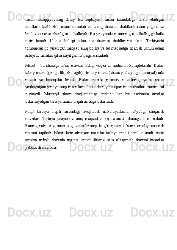 Inson   taraqqiyotining   ilmiy   kontseptsiyasi   inson   kamolatiga   ta’sir   etadigan
omillarni   taxlil   etib,   inson   kamolati   va   uning   shaxsini   shakllantirishni   yagona   va
bir  butun narsa  ekanlgini  ta’kidlaydi. Bu  jarayonda  insonning o’z faolligiga katta
o’rin   beradi.   U   o’z   faolligi   bilan   o’z   shaxsini   shakllantira   oladi.   Tarbiyachi
tomonidan qo’yiladigan maqsad aniq bo’lsa va bu maqsadga erishish uchun odam
astoyidil harakat qilsa kuyilgan natijaga erishiladi.
Muxit   – bu  shaxsga  ta’sir   etuvchi  tashqi  voqea  va  hodisalar   kompleksidir.  Bular:
tabiiy muxit (geografik, ekologik) ijtimoiy muxit (shaxs yashayotgan jamiyat) oila
muxiti   va   boshqalar   kiradi.   Bular   orasida   ijtimoiy   muxitning,   ya’ni   shaxs
yashayotgan jamiyatning inson kamoloti uchun yaratilgan imkoniyatlari muxim rol
o’ynaydi.   Mustaqil   shaxs   rivojlanishiga   erishish   har   bir   jamiyatda   amalga
oshirilayotgan tarbiya tizimi orqali amalga oshiriladi.
Faqat   tarbiya   orqali   insondagi   rivojlanish   imkoniyatlarini   ro’yobga   chiqarish
mumkin.   Tarbiya   jarayonida   aniq   maqsad   va   reja   asosida   shaxsga   ta’sir   etiladi.
Buning   natijasida   muxitdagi   vokealarning   to’g’ri   ijobiy   ta’sirini   amalga   oshirish
imkoni   tugiladi.   Muxit   bera   olmagan   narsalar   tarbiya   orqali   hosil   qilinadi,   xatto
tarbiya   tufayli   shaxsda   tug’ma   kamchiliklarni   ham   o’zgartirib   shaxsni   kamolga
yetkazish mumkin. 