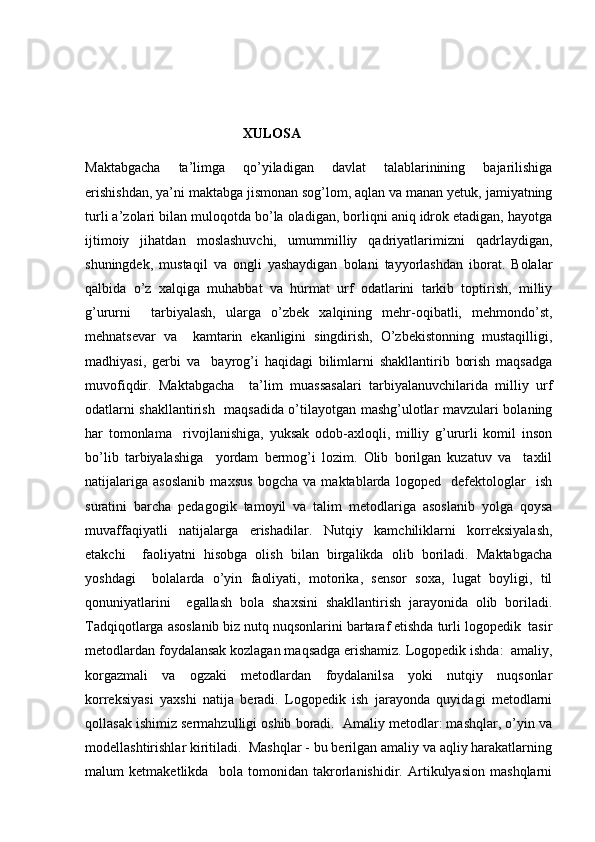                                              XULOSA
Maktabgacha   ta’limga   qo’yiladigan   davlat   talablarinining   bajarilishiga
erishishdan, ya’ni maktabga jismonan sog’lom, aqlan va manan yetuk, jamiyatning
turli a’zolari bilan muloqotda bo’la oladigan, borliqni aniq idrok etadigan, hayotga
ijtimoiy   jihatdan   moslashuvchi,   umummilliy   qadriyatlarimizni   qadrlaydigan,
shuningdek,   mustaqil   va   ongli   yashaydigan   bolani   tayyorlashdan   iborat.   Bolalar
qalbida   o’z   xalqiga   muhabbat   va   hurmat   urf   odatlarini   tarkib   toptirish,   milliy
g’ururni     tarbiyalash,   ularga   o’zbek   xalqining   mehr-oqibatli,   mehmondo’st,
mehnatsevar   va     kamtarin   ekanligini   singdirish,   O’zbekistonning   mustaqilligi,
madhiyasi,   gerbi   va     bayrog’i   haqidagi   bilimlarni   shakllantirib   borish   maqsadga
muvofiqdir.   Maktabgacha     ta’lim   muassasalari   tarbiyalanuvchilarida   milliy   urf
odatlarni shakllantirish   maqsadida o’tilayotgan mashg’ulotlar mavzulari bolaning
har   tomonlama     rivojlanishiga,   yuksak   odob-axloqli,   milliy   g’ururli   komil   inson
bo’lib   tarbiyalashiga     yordam   bermog’i   lozim.   Olib   borilgan   kuzatuv   va     taxlil
natijalariga   asoslanib   maxsus   bogcha   va   maktablarda   logoped     defektologlar     ish
suratini   barcha   pedagogik   tamoyil   va   talim   metodlariga   asoslanib   yolga   qoysa
muvaffaqiyatli   natijalarga   erishadilar.   Nutqiy   kamchiliklarni   korreksiyalash,
etakchi     faoliyatni   hisobga   olish   bilan   birgalikda   olib   boriladi.   Maktabgacha
yoshdagi     bolalarda   o’yin   faoliyati,   motorika,   sensor   soxa,   lugat   boyligi,   til
qonuniyatlarini     egallash   bola   shaxsini   shakllantirish   jarayonida   olib   boriladi.
Tadqiqotlarga asoslanib biz nutq nuqsonlarini bartaraf etishda turli logopedik  tasir
metodlardan foydalansak kozlagan maqsadga erishamiz. Logopedik ishda:  amaliy,
korgazmali   va   ogzaki   metodlardan   foydalanilsa   yoki   nutqiy   nuqsonlar
korreksiyasi   yaxshi   natija   beradi.   Logopedik   ish   jarayonda   quyidagi   metodlarni
qollasak ishimiz sermahzulligi oshib boradi.  Amaliy metodlar: mashqlar, o’yin va
modellashtirishlar kiritiladi.  Mashqlar - bu berilgan amaliy va aqliy harakatlarning
malum   ketmaketlikda     bola   tomonidan   takrorlanishidir.   Artikulyasion   mashqlarni 