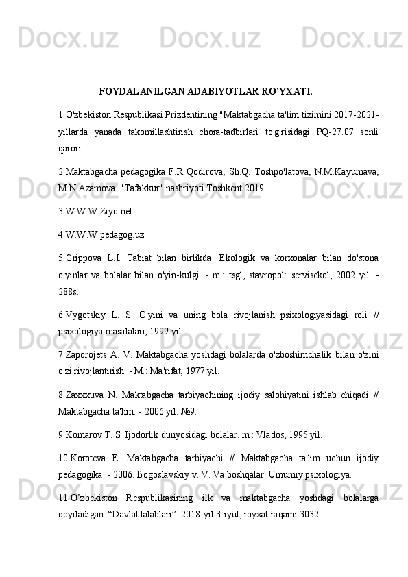                  FOYDALANILGAN ADABIYOTLAR RO’YXATI.
1.O'zbekiston Respublikasi Prizdentining "Maktabgacha ta'lim tizimini 2017-2021-
yillarda   yanada   takomillashtirish   chora-tadbirlari   to'g'risidagi   PQ-27.07   sonli
qarori. 
2.Maktabgacha   pedagogika   F.R   Qodirova,   Sh.Q.   Toshpo'latova,   N.M.Kayumava,
M.N.Azamova. "Tafakkur" nashriyoti Toshkent 2019
3.W.W.W Ziyo.net
4.W.W.W pedagog.uz
5.Grippova   L.I.   Tabiat   bilan   birlikda.   Ekologik   va   korxonalar   bilan   do'stona
o'yinlar   va   bolalar   bilan   o'yin-kulgi.   -   m.:   tsgl,   stavropol:   servisekol,   2002   yil.   -
288s.
6.Vygotskiy   L.   S.   O'yini   va   uning   bola   rivojlanish   psixologiyasidagi   roli   //
psixologiya masalalari, 1999 yil.
7.Zaporojets   A.   V.   Maktabgacha   yoshdagi   bolalarda   o'zboshimchalik   bilan   o'zini
o'zi rivojlantirish. - M.: Ma'rifat, 1977 yil.
8.Zaxxxuva   N.   Maktabgacha   tarbiyachining   ijodiy   salohiyatini   ishlab   chiqadi   //
Maktabgacha ta'lim. - 2006 yil. №9. 
9.Komarov T. S. Ijodorlik dunyosidagi bolalar. m.: Vlados, 1995 yil.
10.Koroteva   E.   Maktabgacha   tarbiyachi   //   Maktabgacha   ta'lim   uchun   ijodiy
pedagogika. - 2006. Bogoslavskiy v. V. Va boshqalar. Umumiy psixologiya.
11.O’zbekiston   Respublikasining   ilk   va   maktabgacha   yoshdagi   bolalarga
qoyiladigan  “Davlat talablari”. 2018-yil 3-iyul, royxat raqami 3032.  