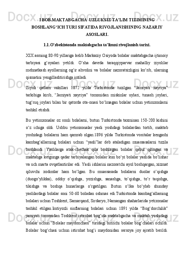 I BOB.MAKTABGACHA  UZLUKSIZ TA LIM TIZIMININGʼ
BOSHLANG ICH TURI SIFATIDA RIVOJLANISHINING NAZARIY	
ʻ
ASOSLARI.
1.1.O’zbekistonda maktabgacha ta’limni rivojlanish tarixi.
XIX asrning 80-90 yillariga kelib Markaziy Osiyoda bolalar maktabgacha ijtimoiy
tarbiyasi   g‘oyalari   yetildi.   O‘sha   davrda   taraqqiyparvar   mahalliy   ziyolilar
mehnatkash   ayollarning   og‘ir   ahvolini   va   bolalar   nazoratsizligini   ko‘rib,   ularning
qismatini yengillashtirishga intiladi.
Ziyoli   qatlam   vakillari   1872   yilda   Turkistonda   tuzilgan   “Jamiyati   xayriya”
tarkibiga   kirib,   “Jamiyati   xayriya”   tomonidan   miskinlar   uylari,   tunash   joylari,
tug‘ruq joylari bilan bir qatorda ota-onasi bo‘lmagan bolalar uchun yetimxonlarni
tashkil etishdi.
Bu   yetimxonalar   oz   sonli   bolalarni,   butun   Turkistonda   taxminan   150-200   kishini
o‘z   ichiga   oldi.   Ushbu   yetimxonalar   yasli   yoshdagi   bolalardan   tortib,   maktab
yoshidagi   bolalarni   ham   qamrab   olgan.1896   yilda   Turkistonda   vositalar   kengashi
kambag‘allarning   bolalari   uchun   “yasli”lar   deb   ataladigan   muassasalarni   tuzila
boshlandi.   Yaslilarga   atak-chechak   qila   boshlagan   bolalar   qabul   qilingan   va
maktabga ketgunga qadar tarbiyalangan bolalar kun bo‘yi bolalar yaslida bo‘lishar
va uch marta ovqatlantirilar edi. Yasli ishlarini nazoratchi ayol boshqargan, xizmat
qiluvchi   xodimlar   ham   bo‘lgan.   Bu   muassasada   bolalarni   duolar   o‘qishga
(duogo‘ylikka),   oddiy   o‘qishga,   yozishga,   sanashga,   to‘qishga,   to‘r   taqishga,
tikishga   va   boshqa   hunarlarga   o‘rgatilgan.   Butun   o‘lka   bo‘ylab   shunday
yaslilardagi  bolalar  soni  50-60 boladan oshmas edi.Turkistonda kambag‘allarning
bolalari uchun Toshkent, Samarqand, Sirdaryo, Namangan shaharlarida yetixonalar
tashkil   etilgan.Imtiyozli   sinflarning   bolalari   uchun   1891   yilda   “Bog‘dorchilik”
jamiyati tomonidan Toshkent  istirohat bog‘ida maktabgacha va maktab yoshidagi
bolalar uchun “Bolalar maydonchasi” turidagi birinchi bolalar bog‘chalari ochildi.
Bolalar   bog‘chasi   uchun   istirohat   bog‘i   maydonidan   sersoya   joy   ajratib   berildi. 