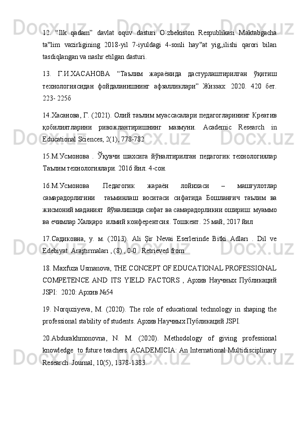 12.   “Ilk   qadam”   davlat   oquv   dasturi   O`zbekiston   Respublikasi   Maktabgacha
ta lim   vazirligining   2018-yil   7-iyuldagi   4-sonli   hay at   yig„ilishi   qarori   bilan‟ ‟
tasdiqlangan va nashr etilgan dasturi. 
13.   Г.И.ХАСАНОВА   “Таълим   жараёнида   дастурлаштирилган   ўқитиш
технологиясидан   фойдаланишнинг   афзалликлари ”   Жиззах :   2020.   420   бет .
223- 225 б  
14. Хасанова ,   Г . (2021).   Олий   таълим   муассасалари   педагогларининг   Креатив
қобилиятларини   ривожлантиришнинг   мазмуни .   Academic   Research   in
Educational Sciences, 2(1), 778-782 
15. М . Усмонова   .   Ўқувчи   шахсига   йўналтирилган   педагогик   технологиялар
Таълим   технологиялари . 2016  йил . 4- сон . 
16. М . Усмонова   . Педагогик   жараён   лойи x аси   –   машғулотлар
самарадорлигини     таъминлаш   воситаси   сифатида   Бошланғич   таълим   ва
жисмоний   маданият    йўналишида   сифат   ва   самарадорликни   ошириш :  муаммо
ва   ечимлар   Халқаро    илмий   конферентсия .  Тошкент . 25  май , 2017  йил  
17. Садиковна ,   у .   м .   (2013).   Ali   Şir   Nevai   Eserlerinde   Bitki   Adları   .   Dil   ve
Edebiyat  Araştırmaları , (8) , 0-0 . Retrieved from 
18. Maxfuza Usmanova, THE CONCEPT OF EDUCATIONAL PROFESSIONAL
COMPETENCE   AND   ITS   YIELD   FACTORS   ,   Архив   Научных   Публикаций
JSPI:  2020: Архив №54  
19.   Norquziyeva,   M.   (2020).   The   role   of   educational   technology   in   shaping   the
professional stability of students. Архив Научных Публикаций JSPI.  
20.Abdurakhmonovna,   N.   M.   (2020).   Methodology   of   giving   professional
knowledge  to future teachers. ACADEMICIA: An International Multidisciplinary
Research  Journal, 10(5), 1378-1383.  