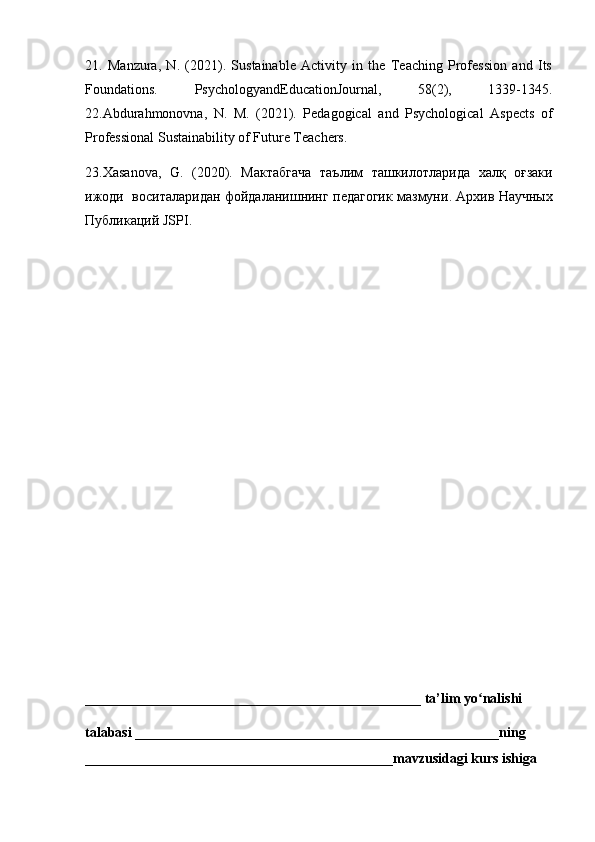 21.   Manzura,   N.   (2021).   Sustainable   Activity   in   the   Teaching   Profession   and   Its
Foundations.   PsychologyandEducationJournal,   58(2),   1339-1345.
22.Abdurahmonovna,   N.   M.   (2021).   Pedagogical   and   Psychological   Aspects   of
Professional Sustainability of Future Teachers. 
23.Xasanova,   G.   (2020).   Мактабгача   таълим   ташкилотларида   халқ   оғзаки
ижоди     воситаларидан   фойдаланишнинг   педагогик   мазмуни .  Архив   Научных
Публикаций  JSPI.
________________________________________________ ta’lim yo nalishi ʻ
talabasi ____________________________________________________ning 
____________________________________________mavzusidagi kurs ishiga  