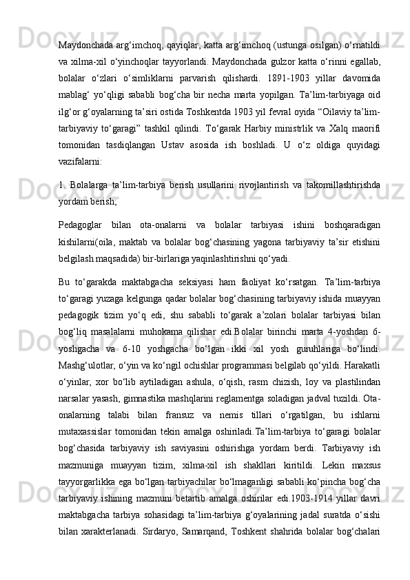 Maydonchada arg‘imchoq, qayiqlar, katta arg‘imchoq (ustunga osilgan) o‘rnatildi
va  xilma-xil  o‘yinchoqlar   tayyorlandi.  Maydonchada  gulzor  katta  o‘rinni  egallab,
bolalar   o‘zlari   o‘simliklarni   parvarish   qilishardi.   1891-1903   yillar   davomida
mablag‘   yo‘qligi   sababli   bog‘cha   bir   necha   marta   yopilgan.   Ta’lim-tarbiyaga   oid
ilg‘or g‘oyalarning ta’siri ostida Toshkentda 1903 yil fevral oyida “Oilaviy ta’lim-
tarbiyaviy   to‘garagi”   tashkil   qilindi.   To‘garak   Harbiy   ministrlik   va   Xalq   maorifi
tomonidan   tasdiqlangan   Ustav   asosida   ish   boshladi.   U   o‘z   oldiga   quyidagi
vazifalarni:
1.   Bolalarga   ta’lim-tarbiya   berish   usullarini   rivojlantirish   va   takomillashtirishda
yordam berish;
Pedagoglar   bilan   ota-onalarni   va   bolalar   tarbiyasi   ishini   boshqaradigan
kishilarni(oila,   maktab   va   bolalar   bog‘chasining   yagona   tarbiyaviy   ta’sir   etishini
belgilash maqsadida) bir-birlariga yaqinlashtirishni qo‘yadi.
Bu   to‘garakda   maktabgacha   seksiyasi   ham   faoliyat   ko‘rsatgan.   Ta’lim-tarbiya
to‘garagi yuzaga kelgunga qadar bolalar bog‘chasining tarbiyaviy ishida muayyan
pedagogik   tizim   yo‘q   edi,   shu   sababli   to‘garak   a’zolari   bolalar   tarbiyasi   bilan
bog‘liq   masalalarni   muhokama   qilishar   edi.Bolalar   birinchi   marta   4-yoshdan   6-
yoshgacha   va   6-10   yoshgacha   bo‘lgan   ikki   xil   yosh   guruhlariga   bo‘lindi.
Mashg‘ulotlar, o‘yin va ko‘ngil ochishlar programmasi belgilab qo‘yildi. Harakatli
o‘yinlar,   xor   bo‘lib   aytiladigan   ashula,   o‘qish,   rasm   chizish,   loy   va   plastilindan
narsalar yasash, gimnastika mashqlarini reglamentga soladigan jadval tuzildi. Ota-
onalarning   talabi   bilan   fransuz   va   nemis   tillari   o‘rgatilgan,   bu   ishlarni
mutaxassislar   tomonidan   tekin   amalga   oshiriladi.Ta’lim-tarbiya   to‘garagi   bolalar
bog‘chasida   tarbiyaviy   ish   saviyasini   oshirishga   yordam   berdi.   Tarbiyaviy   ish
mazmuniga   muayyan   tizim,   xilma-xil   ish   shakllari   kiritildi.   Lekin   maxsus
tayyorgarlikka ega bo‘lgan tarbiyachilar bo‘lmaganligi  sababli  ko‘pincha bog‘cha
tarbiyaviy   ishining   mazmuni   betartib   amalga   oshirilar   edi.1903-1914   yillar   davri
maktabgacha   tarbiya   sohasidagi   ta’lim-tarbiya   g‘oyalarining   jadal   suratda   o‘sishi
bilan   xarakterlanadi.   Sirdaryo,   Samarqand,   Toshkent   shahrida   bolalar   bog‘chalari 