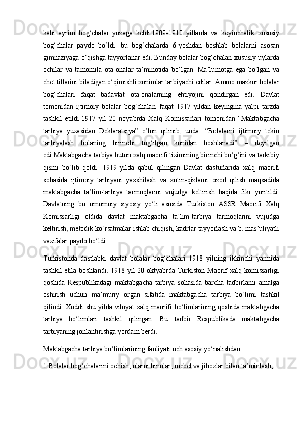 kabi   ayrim   bog‘chalar   yuzaga   keldi.1909-1910   yillarda   va   keyinchalik   xususiy
bog‘chalar   paydo   bo‘ldi:   bu   bog‘chalarda   6-yoshdan   boshlab   bolalarni   asosan
gimnaziyaga o‘qishga tayyorlanar edi. Bunday bolalar bog‘chalari xususiy uylarda
ochilar   va   tamomila   ota-onalar   ta’minotida   bo‘lgan.   Ma’lumotga   ega   bo‘lgan   va
chet tillarini biladigan o‘qimishli xonimlar tarbiyachi edilar. Ammo mazkur bolalar
bog‘chalari   faqat   badavlat   ota-onalarning   ehtiyojini   qondirgan   edi.   Davlat
tomonidan   ijtimoiy   bolalar   bog‘chalari   faqat   1917   yildan   keyingina   yalpi   tarzda
tashkil   etildi.1917   yil   20   noyabrda   Xalq   Komissarlari   tomonidan   “Maktabgacha
tarbiya   yuzasidan   Deklaratsiya”   e’lon   qilinib,   unda:   “Bolalarni   ijtimoiy   tekin
tarbiyalash   bolaning   birinchi   tug‘ilgan   kunidan   boshlanadi”   –   deyilgan
edi.Maktabgacha tarbiya butun xalq maorifi tizimining birinchi bo‘g‘ini va tarkibiy
qismi   bo‘lib   qoldi.   1919   yilda   qabul   qilingan   Davlat   dasturlarida   xalq   maorifi
sohasida   ijtimoiy   tarbiyani   yaxshilash   va   xotin-qizlarni   ozod   qilish   maqsadida
maktabgacha   ta’lim-tarbiya   tarmoqlarini   vujudga   keltirish   haqida   fikr   yuritildi.
Davlatning   bu   umumuiy   siyosiy   yo‘li   asosida   Turkiston   ASSR   Maorifi   Xalq
Komissarligi   oldida   davlat   maktabgacha   ta’lim-tarbiya   tarmoqlarini   vujudga
keltirish, metodik ko‘rsatmalar ishlab chiqish, kadrlar tayyorlash va b. mas’uliyatli
vazifalar paydo bo‘ldi.
Turkistonda   dastlabki   davlat   bolalar   bog‘chalari   1918   yilning   ikkinchi   yarmida
tashkil  etila boshlandi. 1918 yil 20 oktyabrda Turkiston Maorif xalq komissarligi
qoshida   Respublikadagi   maktabgacha   tarbiya   sohasida   barcha   tadbirlarni   amalga
oshirish   uchun   ma’muriy   organ   sifatida   maktabgacha   tarbiya   bo‘limi   tashkil
qilindi. Xuddi shu yilda viloyat xalq maorifi bo‘limlarining qoshida maktabgacha
tarbiya   bo‘limlari   tashkil   qilingan.   Bu   tadbir   Respublikada   maktabgacha
tarbiyaning jonlantirishga yordam berdi.
Maktabgacha tarbiya bo‘limlarining faoliyati uch asosiy yo‘nalishdan:
1.Bolalar bog‘chalarini ochish, ularni binolar, mebel va jihozlar bilan ta’minlash; 