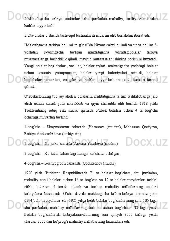 2.Maktabgacha   tarbiya   xodimlari,   shu   jumladan   mahalliy,   milliy   vakillaridan
kadrlar tayyorlash;
3.Ota-onalar o‘rtasida tashviqot tushuntirish ishlarini olib borishdan iborat edi.
“Maktabgacha tarbiya bo‘limi to‘g‘risi”da Nizom qabul qilindi va unda bo‘lim 3-
yoshdan   8-yoshgacha   bo‘lgan   maktabgacha   yoshdagibolalar   tarbiya
muassasalariga  boshchilik qiladi, mavjud muassasalar  ishining borishini  kuzatadi.
Yangi   bolalar   bog‘chalari,   yaslilar,   bolalar   uylari,   maktabgacha   yoshdagi   bolalar
uchun   umumiy   yotoqxonalar,   bolalar   yozgi   koloniyalari   ochildi,   bolalar
bog‘chalari   rahbarlari,   enagalar   va   kadrlar   tayyorlash   maqsadli   kurslari   tashkil
qilindi.
O‘zbekistonning  tub joy aholisi  bolalarini  maktabgacha  ta’lim  tashkilotlariga jalb
etish   uchun   kurash   juda   murakkab   va   qiyin   sharoitda   olib   borildi.   1918   yilda
Toshkentning   sobiq   eski   shahar   qismida   o‘zbek   bolalari   uchun   4   ta   bog‘cha
ochishga muvaffaq bo‘lindi:
1-bog‘cha   –   Shayxontoxur   dahasida   (Hasanova   (mudira),   Mahsuma   Qoriyeva,
Robiya Abdurashidova (tarbiyachi)
2-bog‘cha – Xo‘ja ko‘chasida (Anvara Yausheva (mudira)
3-bog‘cha – Ko‘kcha dahasidagi Langar ko‘chada ochilgan
4-bog‘cha – Beshyog‘och dahasida (Qodirxonov (mudir)
1920   yilda   Turkiston   Respublikasida   71   ta   bolalar   bog‘chasi,   shu   jumladan,
mahalliy   aholi   bolalari   uchun   16   ta   bog‘cha   va   12   ta   bolalar   maydonlari   tashkil
etilib,   bulardan   4   tasida   o‘zbek   va   boshqa   mahalliy   millatlarning   bolalari
tarbiyalana   boshlandi.   O‘sha   davrda   maktabgacha   ta’lim-tarbiya   tizimida   jami
6394 bola tarbiyalanar edi. 1921 yilga kelib bolalar bog‘chalarining soni 105 taga,
shu   jumladan,   mahalliy   millatlarning   bolalari   uchun   bog‘chalar   32   taga   yetdi.
Bolalar   bog‘chalarida   tarbiyalanuvchilarning   soni   qariyib   8000   kishiga   yetdi,
ulardan 2000 dan ko‘prog‘i mahalliy millatlarning farzandlari edi. 