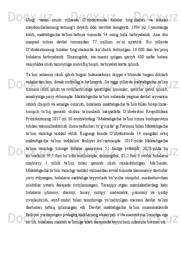 Ulug‘   vatan   urush   yillarida   O‘zbekistonda   bolalar   bog‘chalari   va   bolalar
maydonchalarining   tarmog‘i   deyarli   ikki   barobar   kengaydi.   1994   yil   1-yanvariga
kelib,   maktabgacha   ta’lim-tarbiya   tizimida   54   ming   bola   tarbiyalandi.   Ana   shu
maqsad   uchun   davlat   tomonidan   77   million   so‘m   ajratildi.   Bu   yillarda
O‘zbekistonning   bolalar   bog‘chalarida   ko‘chirib   keltirilgan   16.000   dan   ko‘proq
bolalarni   tarbiyalandi.   Shuningdek,   ota-onasiz   qolgan   qariyb   400   nafar   bolani
vasiylikka olish tamoyiliga muvofiq boqib, tarbiyalab katta qilindi.
Ta lim   sohasini   isloh   qilish   bugun   hukumatimiz   diqqat   e tiborida   turgan   dolzarbʼ ʼ
sohalardan biri, desak mubolag a bo lmaydi. So nggi yillarda maktabgacha ta lim	
ʻ ʻ ʻ ʼ
tizimini isloh qilish va rivojlantirishga qaratilgan qonunlar, qarorlar qabul qilinib,
amaliyotga joriy etilmoqda. Maktabgacha ta lim sohasida yagona davlat siyosatini	
ʼ
ishlab chiqish va amalga oshirish, bolalarni maktabgacha ta lim bilan bosqichma-	
ʼ
bosqich   to liq   qamrab   olishni   ta minlash   maqsadida   O zbekiston   Respublikasi	
ʻ ʼ ʻ
Prezidentining 2017-yil 30-sentyabrdagi “Maktabgacha ta lim tizimi boshqaruvini	
ʼ
tubdan takomillashtirish chora-tadbirlari to g risida“gi Farmoni bilan Maktabgacha	
ʻ ʻ
ta lim   vazirligi   tashkil   etildi.   Bugungi   kunda   O zbekistonda   14   mingdan   ortiq	
ʼ ʻ
maktabgacha   ta lim   tashkiloti   faoliyat   ko rsatmoqda.   2019-yilda   Maktabgacha	
ʼ ʻ
ta lim   vazirligi   tizimga   bolalar   qamrovini   52   foizga   yetkazdi.   2020-yilda   bu	
ʼ
ko rsatkich 59,5 foiz bo lishi kutilmoqda, shuningdek, 85,2 foiz 6 yoshli bolalarni
ʻ ʻ
majburiy   1   yillik   ta lim   bilan   qamrab   olish   rejalashtirilgan.   Ma lumki,	
ʼ ʼ
Maktabgacha ta lim vazirligi tashkil etilmasdan avval tizimda zamonaviy dasturlar	
ʼ
joriy etilmagan, bolalarni  maktabga tayyorlash  bo yicha muqobil, moslashuvchan	
ʻ
modellar   yetarli   darajada   rivojlanmagan.   Taraqqiy   etgan   mamlakatlardagi   kabi
bolalarni   ijtimoiy,   shaxsiy,   hissiy,   nutqiy,   matematik,   jismoniy   va   ijodiy
rivojlantirish,   atrof-muhit   bilan   tanishuvga   yo naltirilgan   maxsus   davlat   ta lim	
ʻ ʼ
dasturlari   tatbiq   qilinmagan   edi.   Davlat   maktabgacha   ta lim   muassasalarida	
ʼ
faoliyat yuritayotgan pedagog kadrlarning aksariyati o rta maxsus ma lumotga ega	
ʻ ʼ
bo lib, bolalarni maktab ta limiga talab darajasida tayyorlash imkonini bermas edi.	
ʻ ʼ 